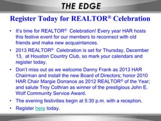 Register Today for REALTOR® Celebration
• It’s time for REALTOR® Celebration! Every year HAR hosts
  this festive event for our members to reconnect with old
  friends and make new acquaintances.
• 2013 REALTOR® Celebration is set for Thursday, December
  13, at Houston Country Club, so mark your calendars and
  register today.
• Don’t miss out as we welcome Danny Frank as 2013 HAR
  Chairman and install the new Board of Directors; honor 2010
  HAR Chair Margie Dorrance as 2012 REALTOR® of the Year;
  and salute Troy Cothran as winner of the prestigious John E.
  Wolf Community Service Award.
• The evening festivities begin at 5:30 p.m. with a reception.
• Register here today.
 