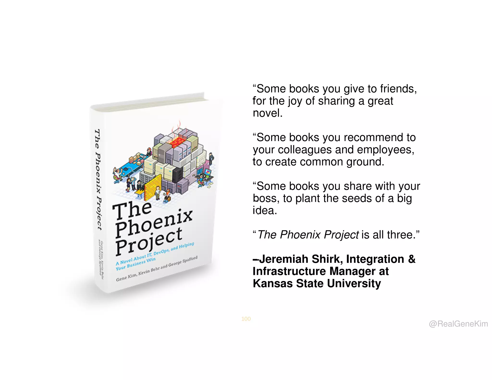 “Some books you give to friends,
for the joy of sharing a great
novel.
“Some books you recommend to
your colleagues and employees,
to create common ground.
“Some books you share with your
boss, to plant the seeds of a big
idea.
“The Phoenix Project is all three.”
–Jeremiah Shirk, Integration &
Infrastructure Manager at
Kansas State University
100

@RealGeneKim

 
