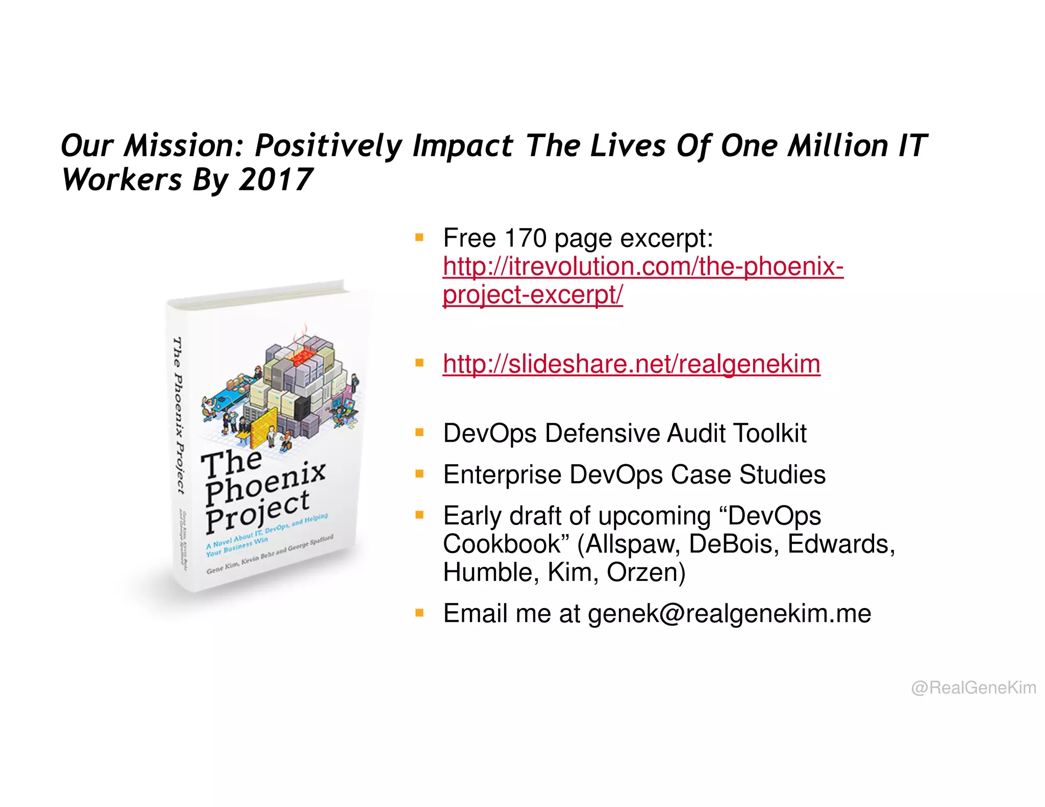 Our Mission: Positively Impact The Lives Of One Million IT
Workers By 2017
Free 170 page excerpt:
http://itrevolution.com/the-phoenixproject-excerpt/
http://slideshare.net/realgenekim
DevOps Defensive Audit Toolkit
Enterprise DevOps Case Studies
Early draft of upcoming “DevOps
Cookbook” (Allspaw, DeBois, Edwards,
Humble, Kim, Orzen)
Email me at genek@realgenekim.me
@RealGeneKim

 