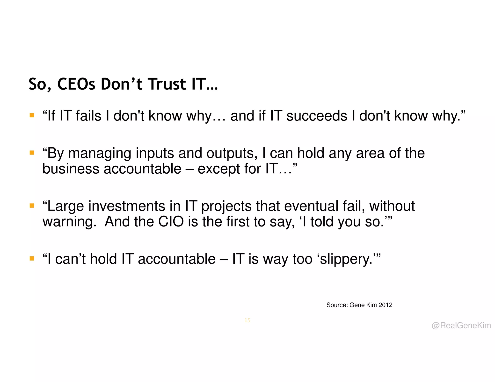 So, CEOs Don’t Trust IT…
“If IT fails I don't know why… and if IT succeeds I don't know why.”
“By managing inputs and outputs, I can hold any area of the
business accountable – except for IT…”
“Large investments in IT projects that eventual fail, without
warning. And the CIO is the first to say, ‘I told you so.’”
“I can’t hold IT accountable – IT is way too ‘slippery.’”
Source: Gene Kim 2012
15

@RealGeneKim

 