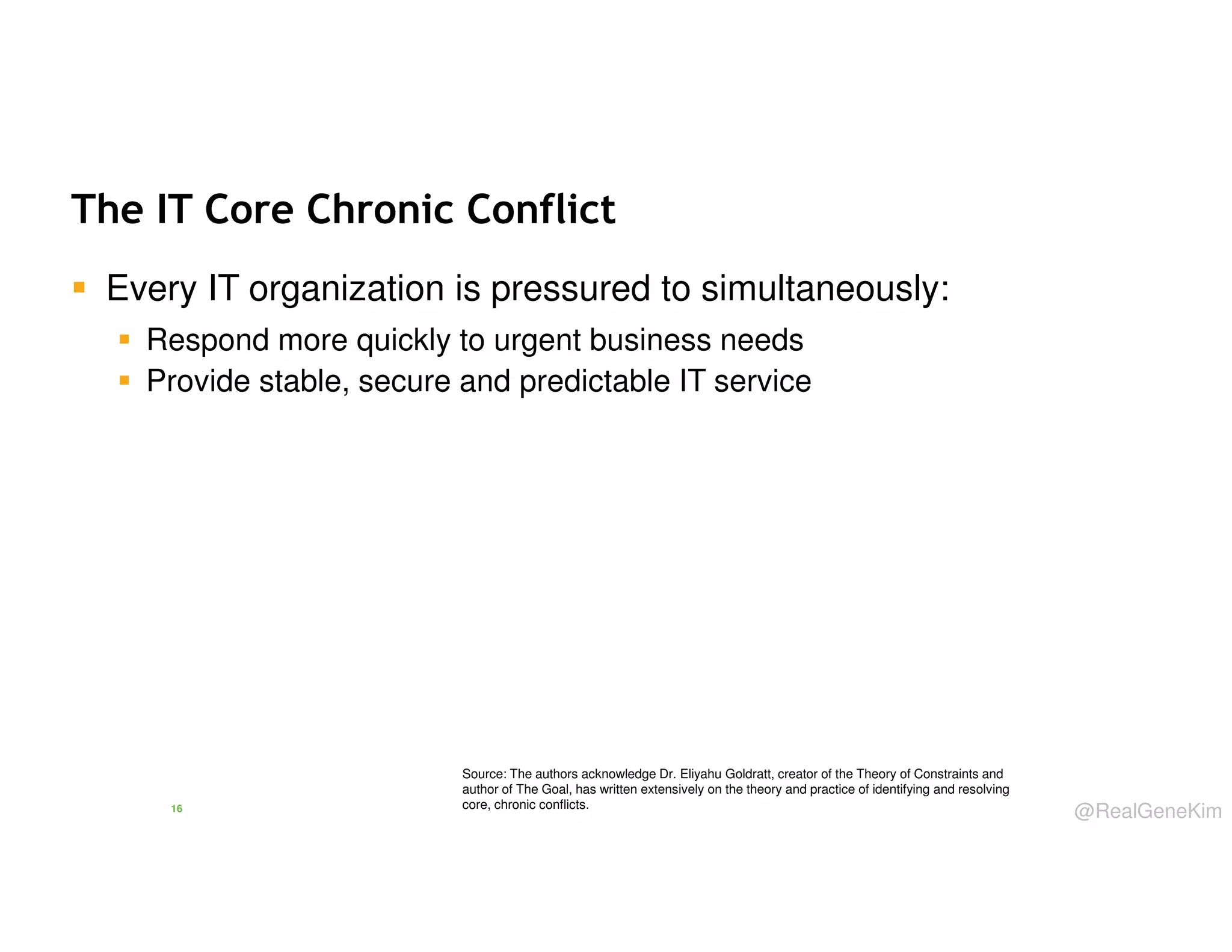 The IT Core Chronic Conflict
Every IT organization is pressured to simultaneously:
Respond more quickly to urgent business needs
Provide stable, secure and predictable IT service

16

Source: The authors acknowledge Dr. Eliyahu Goldratt, creator of the Theory of Constraints and
author of The Goal, has written extensively on the theory and practice of identifying and resolving
core, chronic conflicts.

@RealGeneKim

 