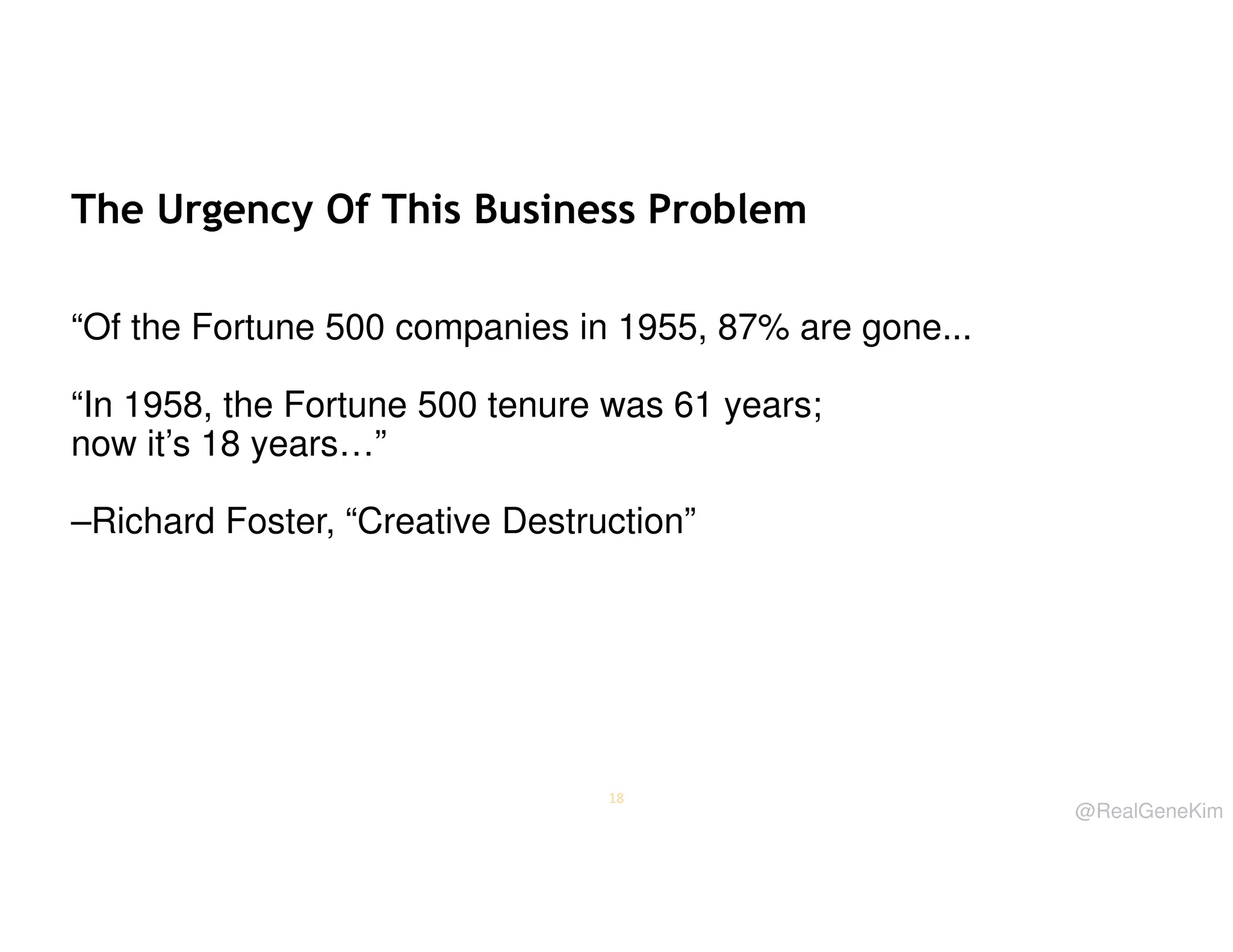 The Urgency Of This Business Problem
“Of the Fortune 500 companies in 1955, 87% are gone...
“In 1958, the Fortune 500 tenure was 61 years;
now it’s 18 years…”
–Richard Foster, “Creative Destruction”

18

@RealGeneKim

 