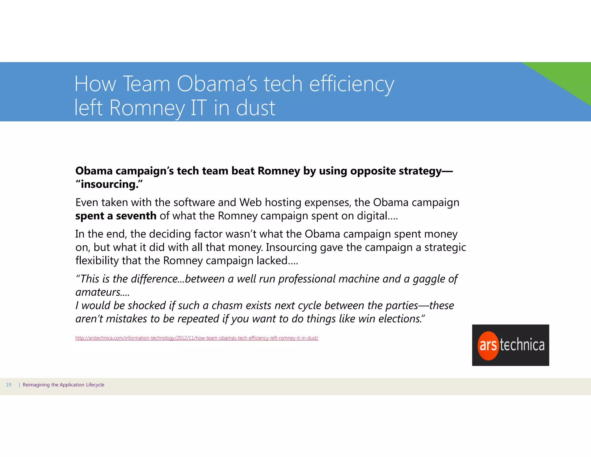 How Team Obama’s tech efficiency
left Romney IT in dust
Obama campaign’s tech team beat Romney by using opposite strategy—
“insourcing.”
Even taken with the software and Web hosting expenses, the Obama campaign
spent a seventh of what the Romney campaign spent on digital….
In the end, the deciding factor wasn’t what the Obama campaign spent money
on, but what it did with all that money. Insourcing gave the campaign a strategic
flexibility that the Romney campaign lacked….
“This is the difference...between a well run professional machine and a gaggle of
amateurs....
I would be shocked if such a chasm exists next cycle between the parties—these
aren’t mistakes to be repeated if you want to do things like win elections.”
http://arstechnica.com/information-technology/2012/11/how-team-obamas-tech-efficiency-left-romney-it-in-dust/

19

| Reimagining the Application Lifecycle

 