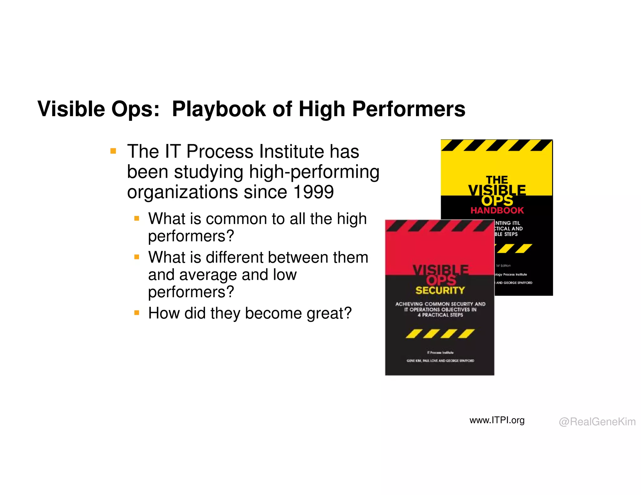 Visible Ops: Playbook of High Performers
The IT Process Institute has
been studying high-performing
organizations since 1999
What is common to all the high
performers?
What is different between them
and average and low
performers?
How did they become great?

www.ITPI.org

@RealGeneKim

 