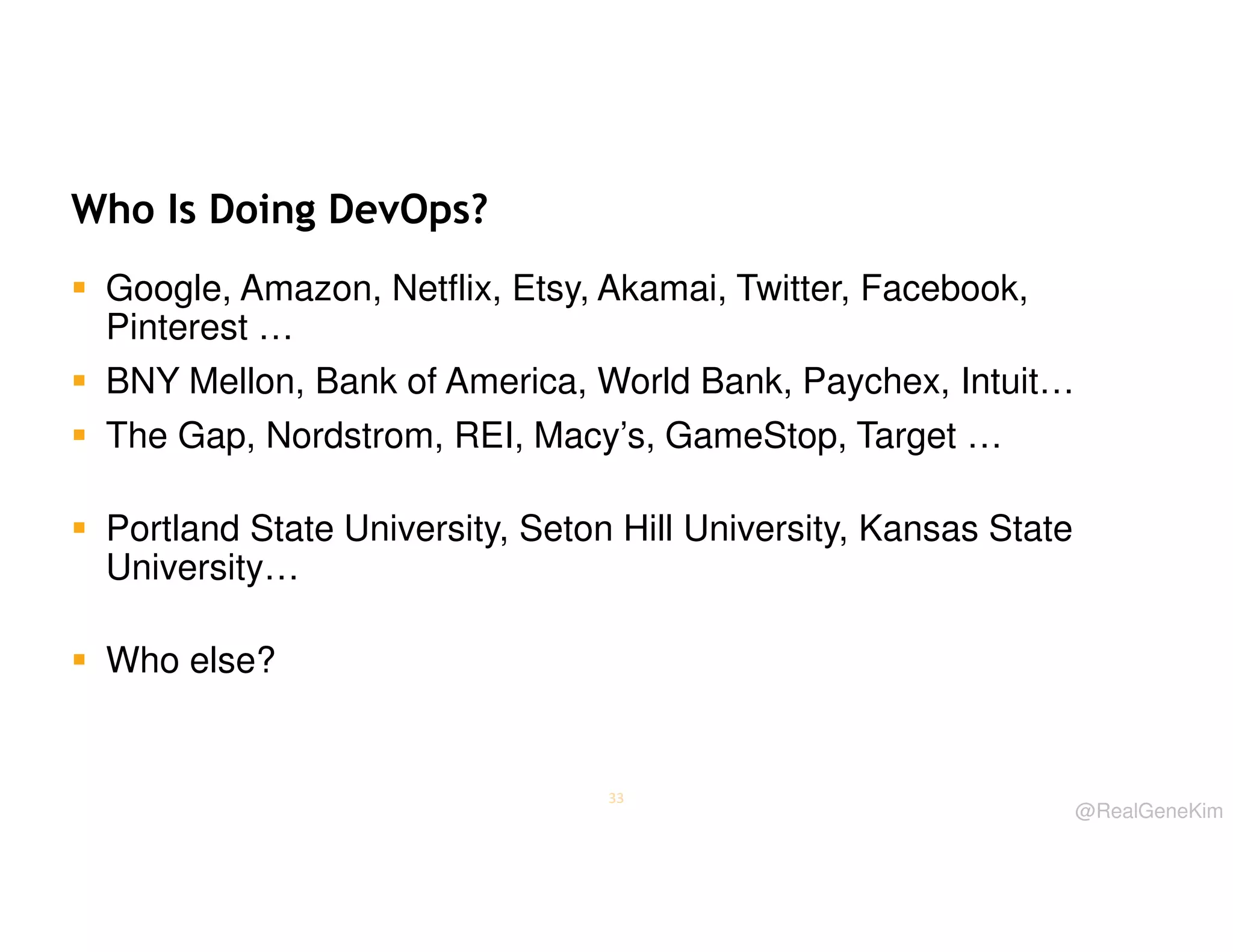 Who Is Doing DevOps?
Google, Amazon, Netflix, Etsy, Akamai, Twitter, Facebook,
Pinterest …
BNY Mellon, Bank of America, World Bank, Paychex, Intuit…
The Gap, Nordstrom, REI, Macy’s, GameStop, Target …
Portland State University, Seton Hill University, Kansas State
University…
Who else?

33

@RealGeneKim

 