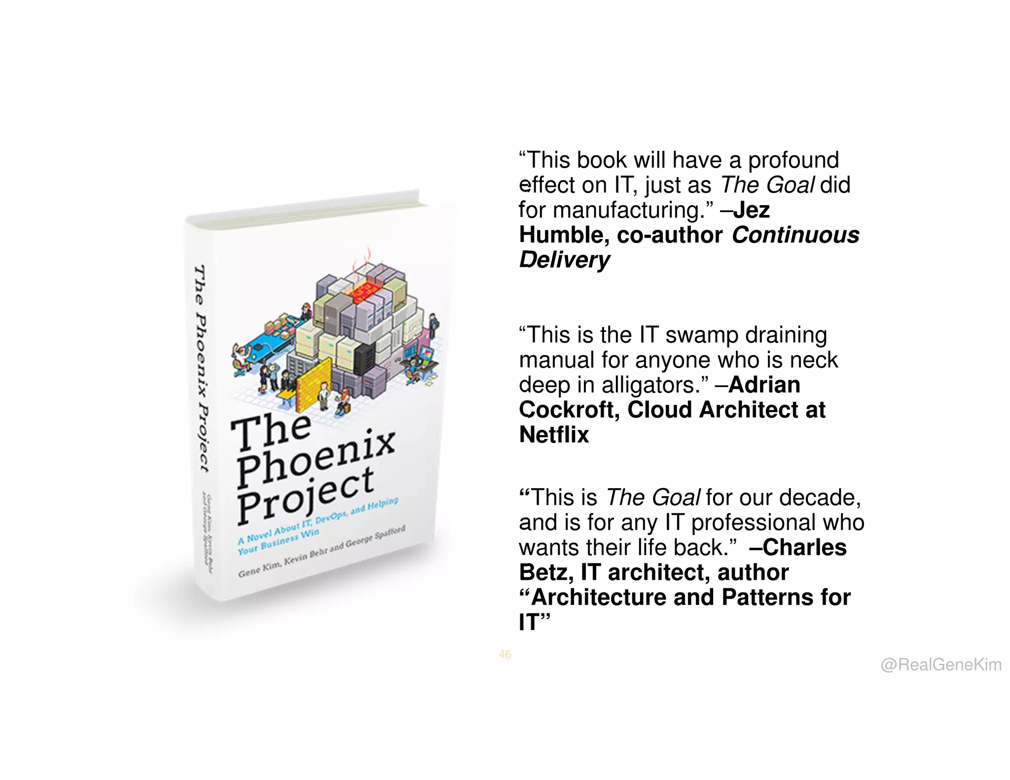 “This book will have a profound
effect on IT, just as The Goal did
for manufacturing.” –Jez
Humble, co-author Continuous
Delivery
“This is the IT swamp draining
manual for anyone who is neck
deep in alligators.” –Adrian
Cockroft, Cloud Architect at
Netflix
“This is The Goal for our decade,
and is for any IT professional who
wants their life back.” –Charles
Betz, IT architect, author
“Architecture and Patterns for
IT”
46

@RealGeneKim

 