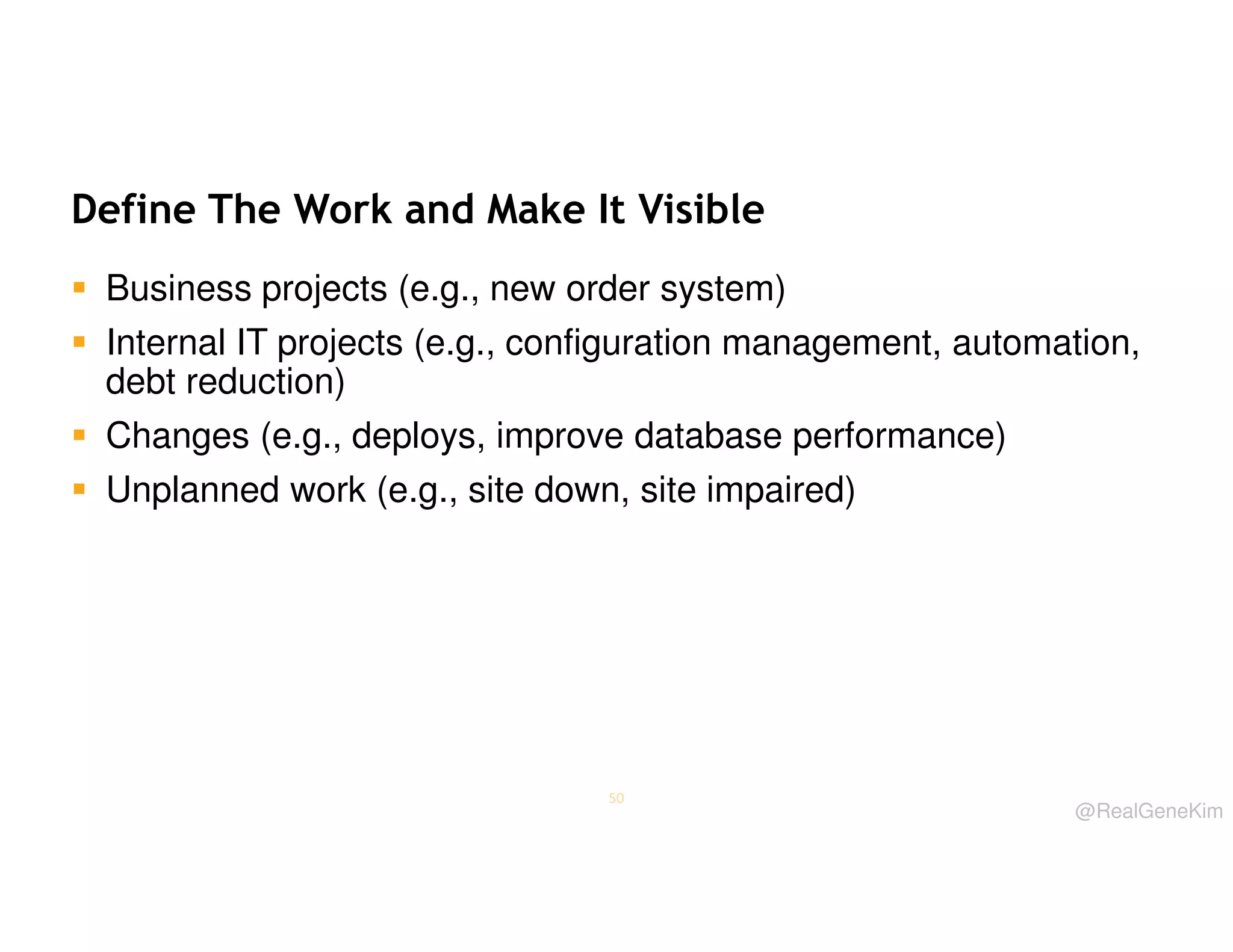 Define The Work and Make It Visible
Business projects (e.g., new order system)
Internal IT projects (e.g., configuration management, automation,
debt reduction)
Changes (e.g., deploys, improve database performance)
Unplanned work (e.g., site down, site impaired)

50

@RealGeneKim

 