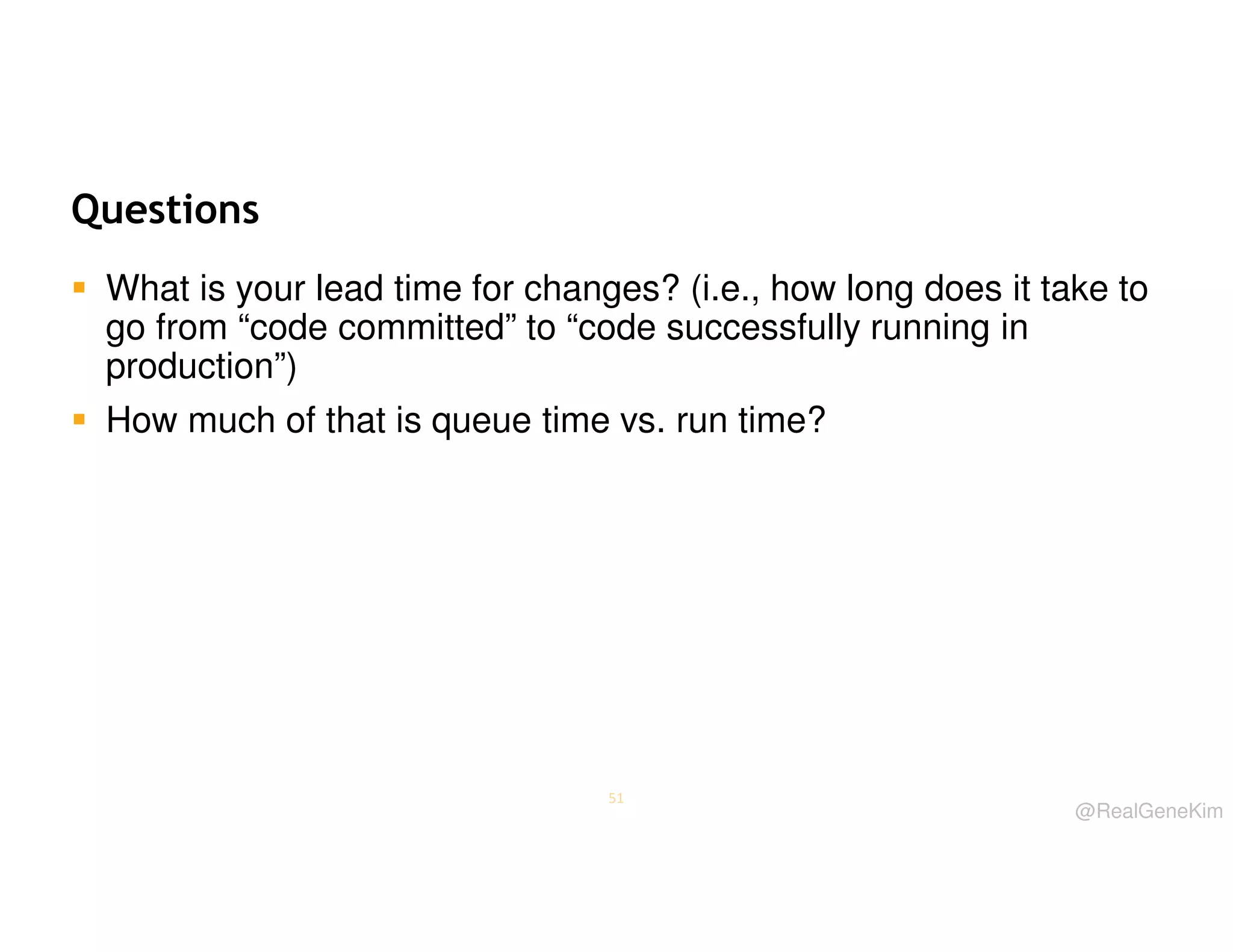 Questions
What is your lead time for changes? (i.e., how long does it take to
go from “code committed” to “code successfully running in
production”)
How much of that is queue time vs. run time?

51

@RealGeneKim

 