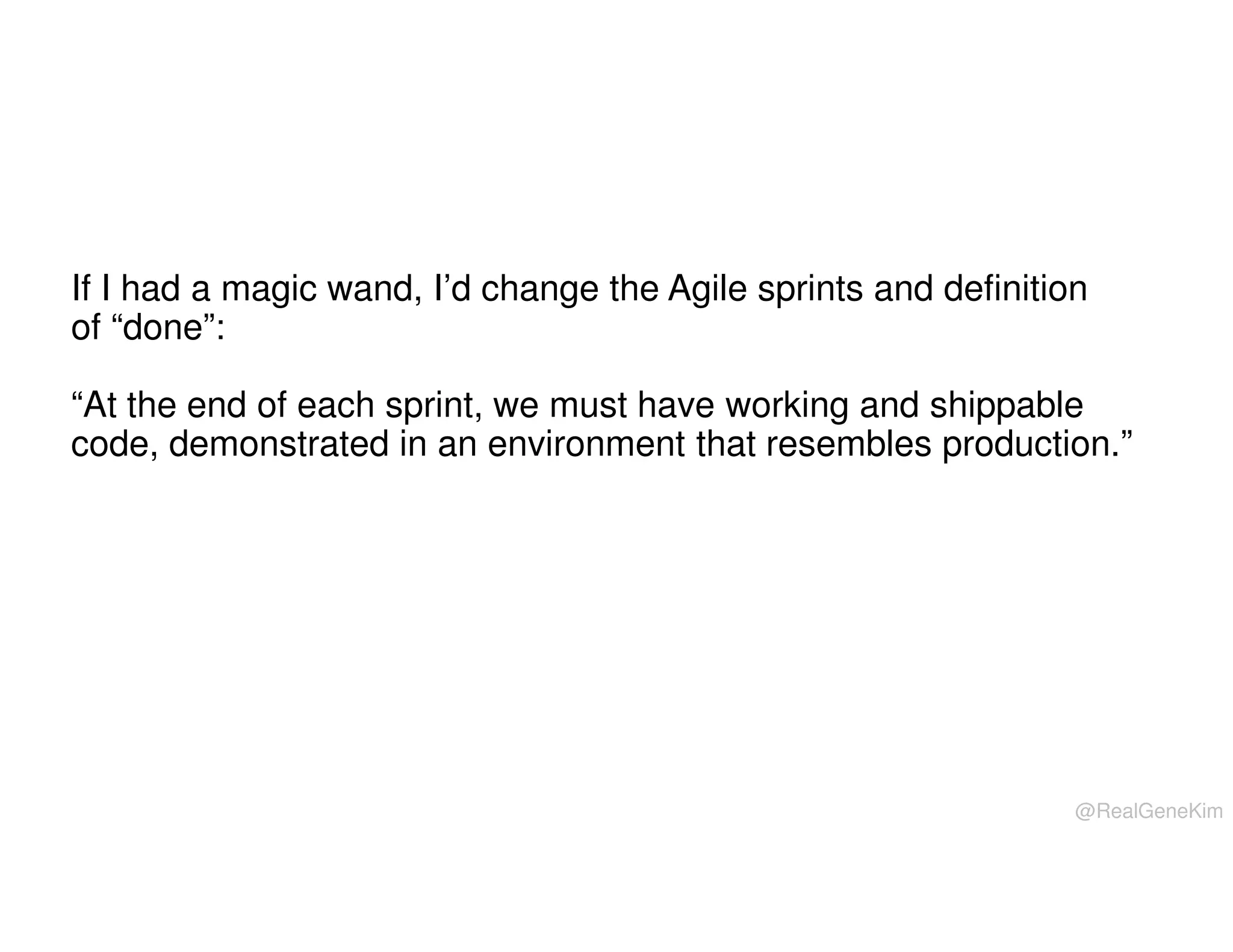 If I had a magic wand, I’d change the Agile sprints and definition
of “done”:
“At the end of each sprint, we must have working and shippable
code, demonstrated in an environment that resembles production.”

@RealGeneKim

 