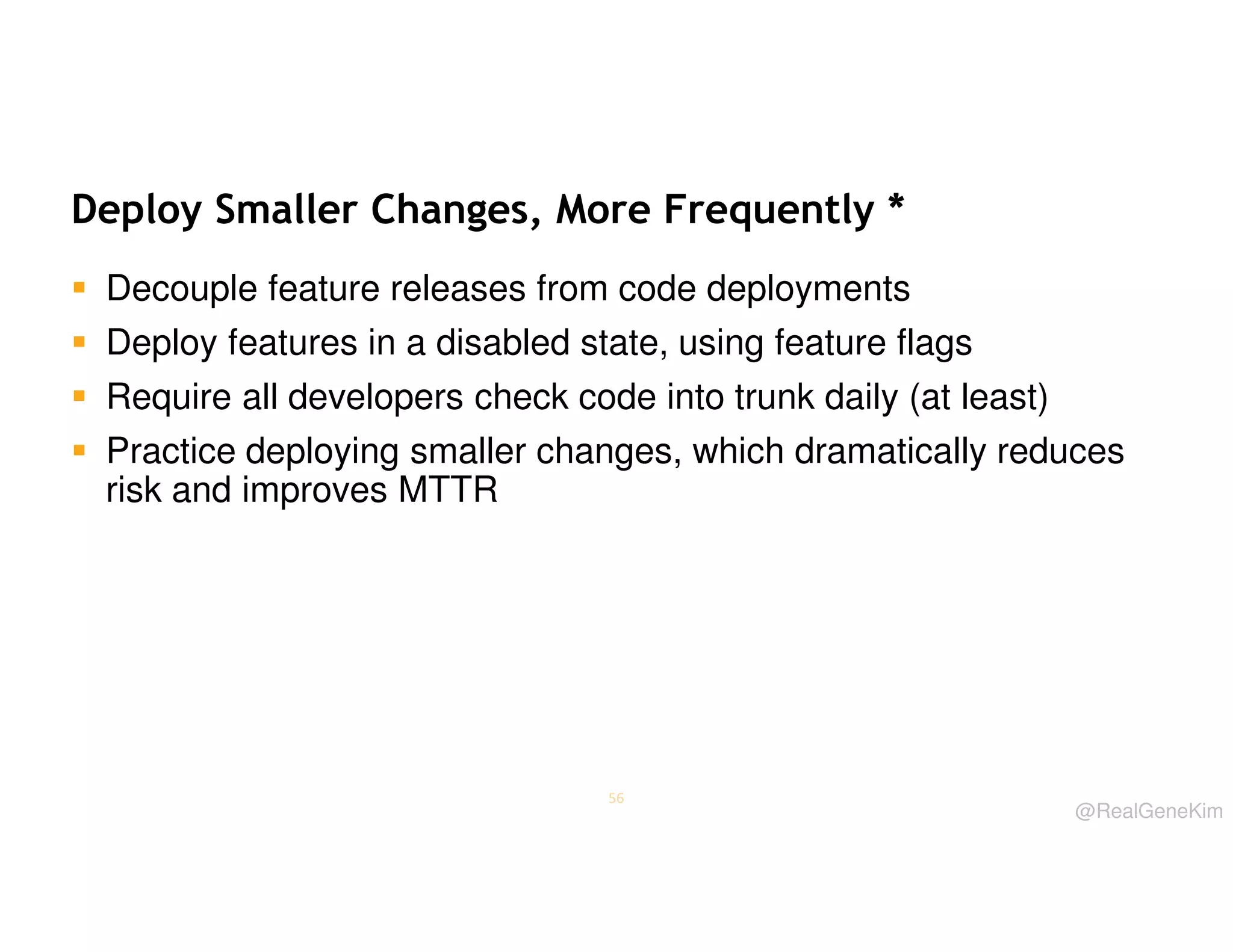 Deploy Smaller Changes, More Frequently *
Decouple feature releases from code deployments
Deploy features in a disabled state, using feature flags
Require all developers check code into trunk daily (at least)
Practice deploying smaller changes, which dramatically reduces
risk and improves MTTR

56

@RealGeneKim

 