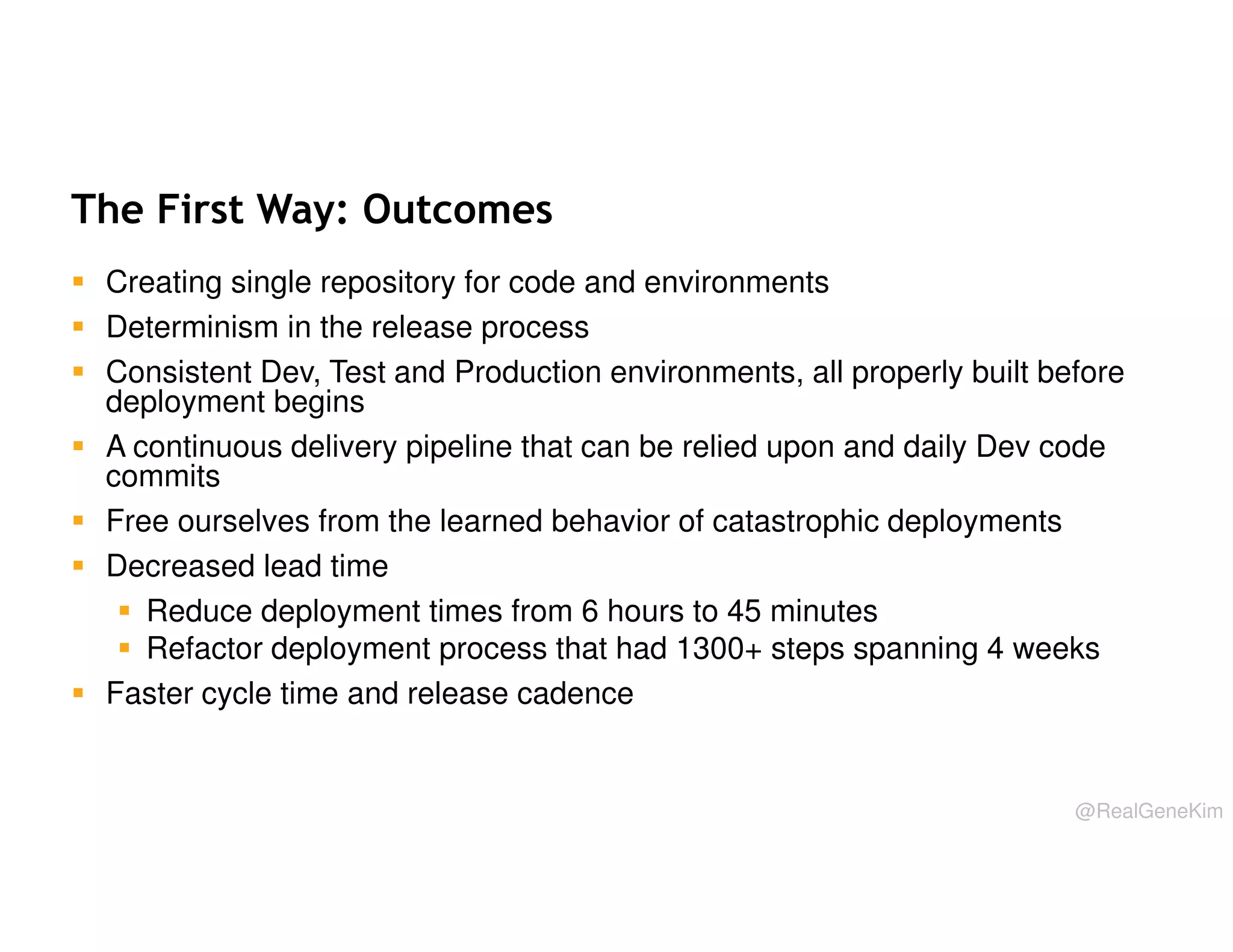 The First Way: Outcomes
Creating single repository for code and environments
Determinism in the release process
Consistent Dev, Test and Production environments, all properly built before
deployment begins
A continuous delivery pipeline that can be relied upon and daily Dev code
commits
Free ourselves from the learned behavior of catastrophic deployments
Decreased lead time
Reduce deployment times from 6 hours to 45 minutes
Refactor deployment process that had 1300+ steps spanning 4 weeks
Faster cycle time and release cadence

@RealGeneKim

 