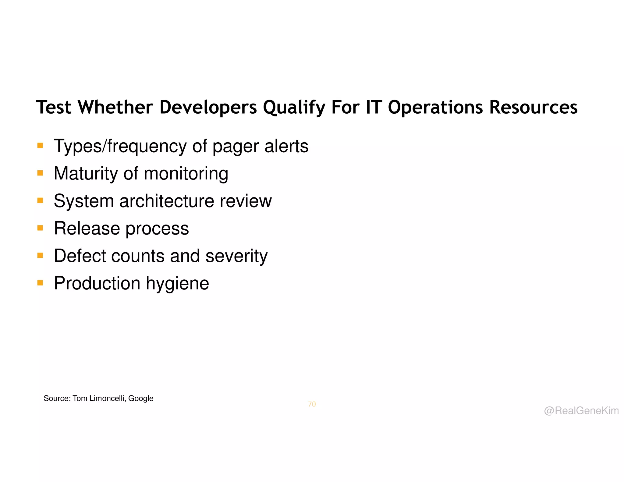 Test Whether Developers Qualify For IT Operations Resources
Types/frequency of pager alerts
Maturity of monitoring
System architecture review
Release process
Defect counts and severity
Production hygiene

Source: Tom Limoncelli, Google

70

@RealGeneKim

 