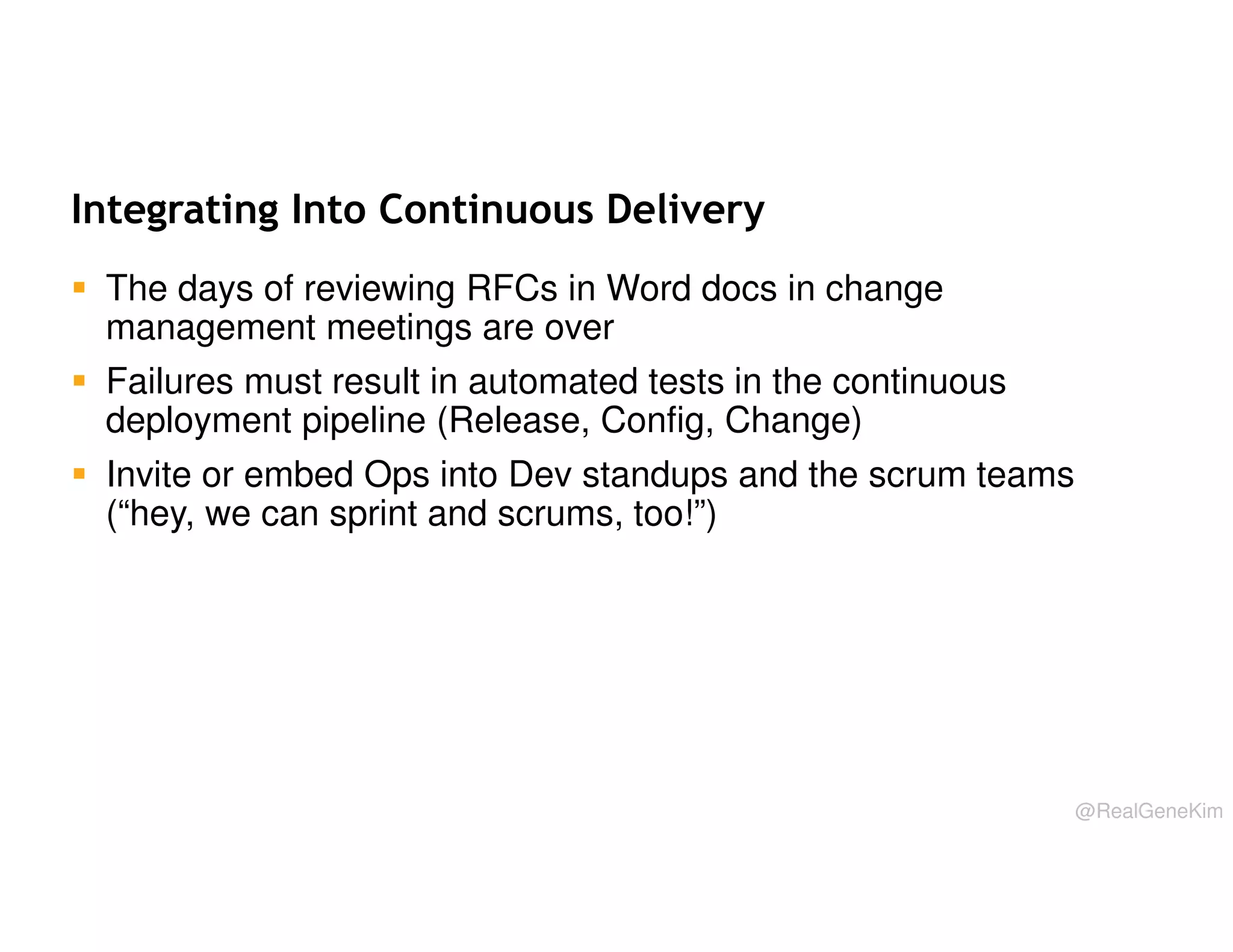 Integrating Into Continuous Delivery
The days of reviewing RFCs in Word docs in change
management meetings are over
Failures must result in automated tests in the continuous
deployment pipeline (Release, Config, Change)
Invite or embed Ops into Dev standups and the scrum teams
(“hey, we can sprint and scrums, too!”)

@RealGeneKim

 