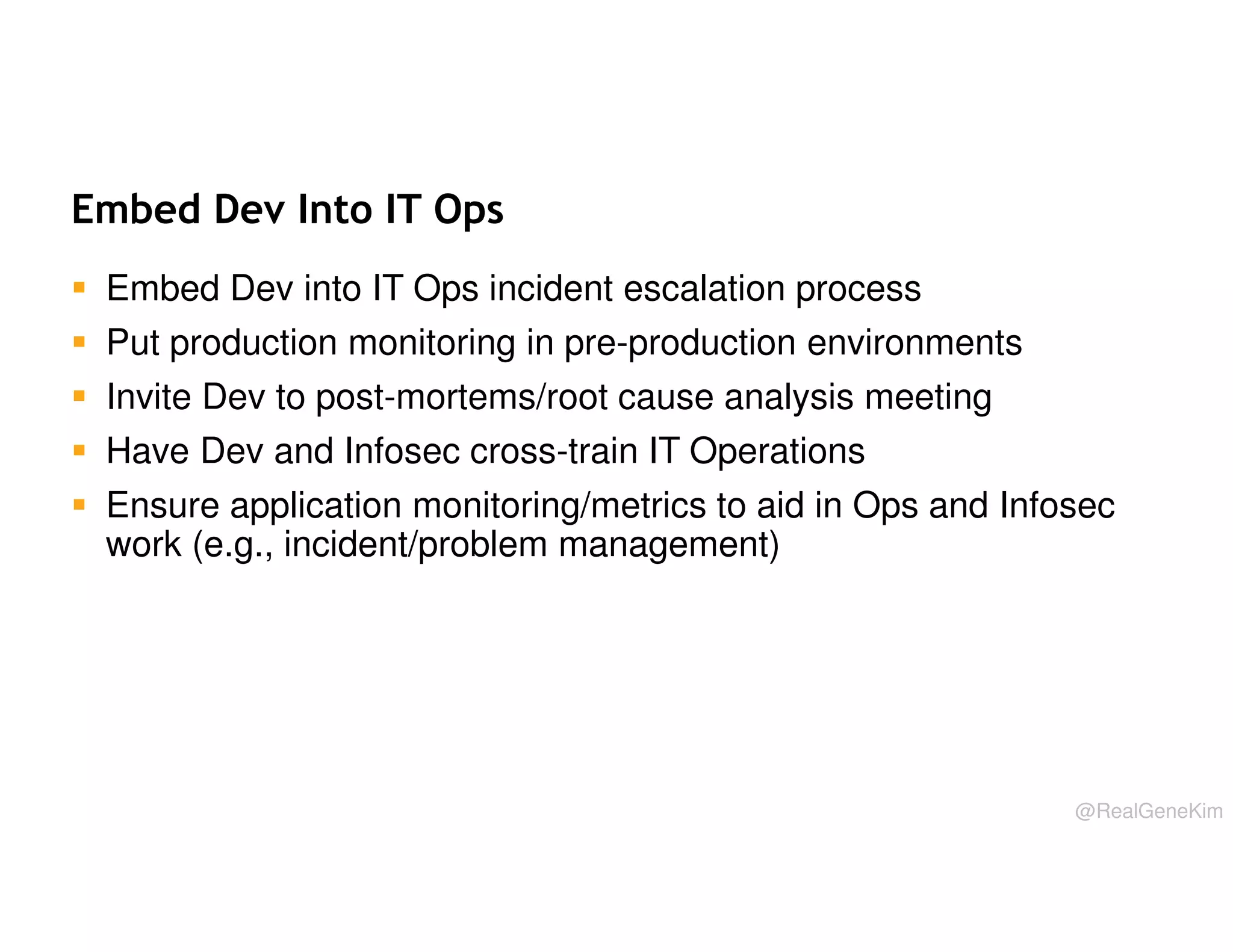 Embed Dev Into IT Ops
Embed Dev into IT Ops incident escalation process
Put production monitoring in pre-production environments
Invite Dev to post-mortems/root cause analysis meeting
Have Dev and Infosec cross-train IT Operations
Ensure application monitoring/metrics to aid in Ops and Infosec
work (e.g., incident/problem management)

@RealGeneKim

 