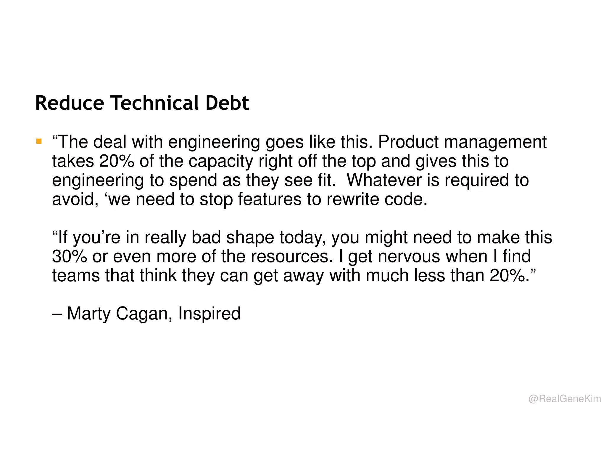 Reduce Technical Debt
“The deal with engineering goes like this. Product management
takes 20% of the capacity right off the top and gives this to
engineering to spend as they see fit. Whatever is required to
avoid, ‘we need to stop features to rewrite code.
“If you’re in really bad shape today, you might need to make this
30% or even more of the resources. I get nervous when I find
teams that think they can get away with much less than 20%.”
– Marty Cagan, Inspired

@RealGeneKim

 