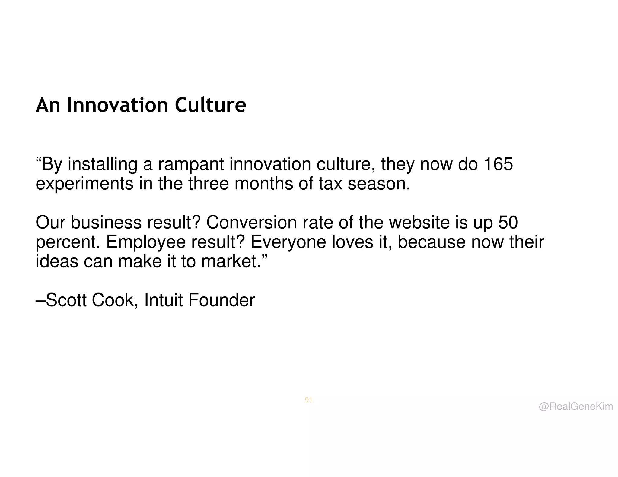 An Innovation Culture
“By installing a rampant innovation culture, they now do 165
experiments in the three months of tax season.
Our business result? Conversion rate of the website is up 50
percent. Employee result? Everyone loves it, because now their
ideas can make it to market.”
–Scott Cook, Intuit Founder

91

@RealGeneKim

 