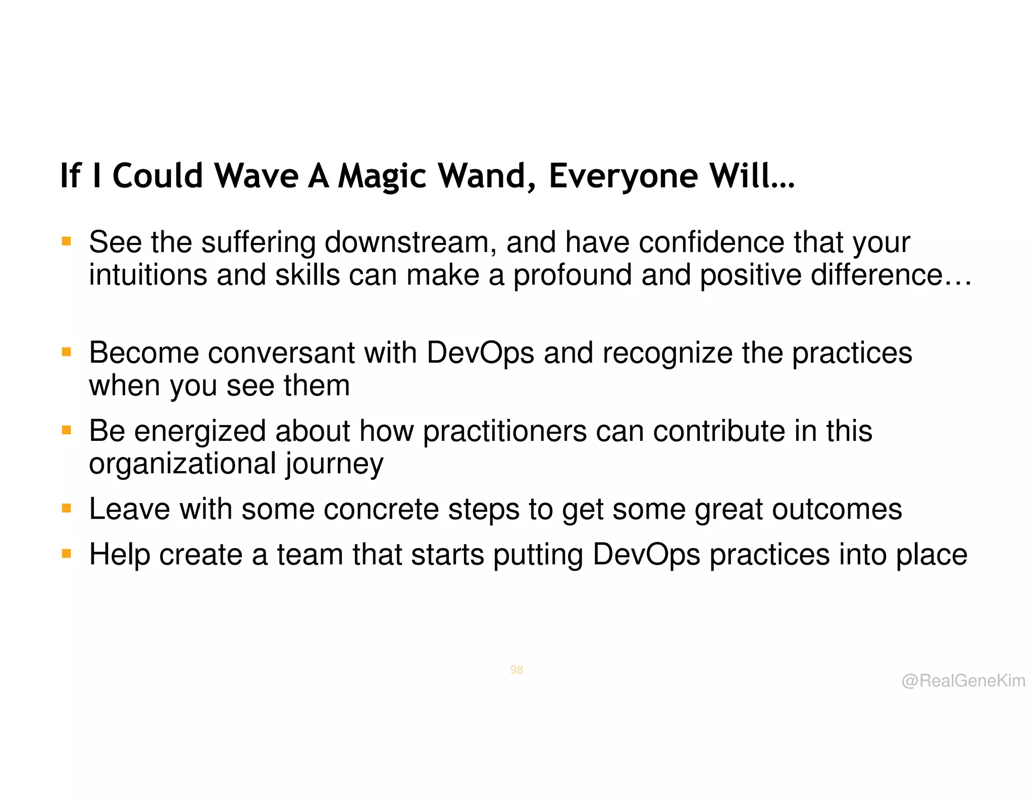 If I Could Wave A Magic Wand, Everyone Will…
See the suffering downstream, and have confidence that your
intuitions and skills can make a profound and positive difference…
Become conversant with DevOps and recognize the practices
when you see them
Be energized about how practitioners can contribute in this
organizational journey
Leave with some concrete steps to get some great outcomes
Help create a team that starts putting DevOps practices into place

98

@RealGeneKim

 