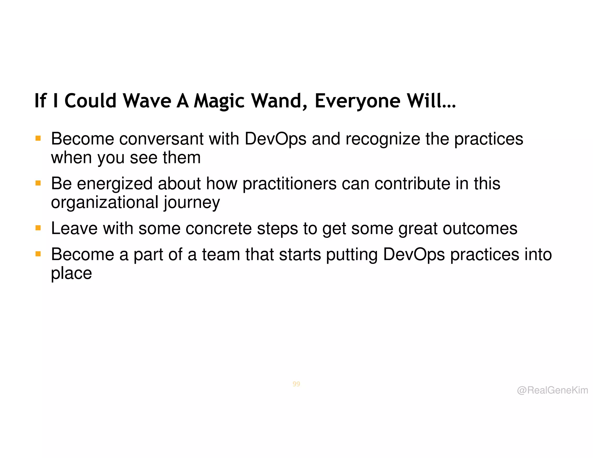 If I Could Wave A Magic Wand, Everyone Will…
Become conversant with DevOps and recognize the practices
when you see them
Be energized about how practitioners can contribute in this
organizational journey
Leave with some concrete steps to get some great outcomes
Become a part of a team that starts putting DevOps practices into
place

99

@RealGeneKim

 