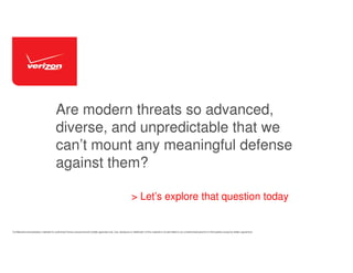Are modern threats so advanced,
diverse, and unpredictable that we
can’t mount any meaningful defense
against them?
> Let’s explore that question today

Confidential and proprietary materials for authorized Verizon personnel and outside agencies only. Use, disclosure or distribution of this material is not permitted to any unauthorized persons or third parties except by written agreement.

 