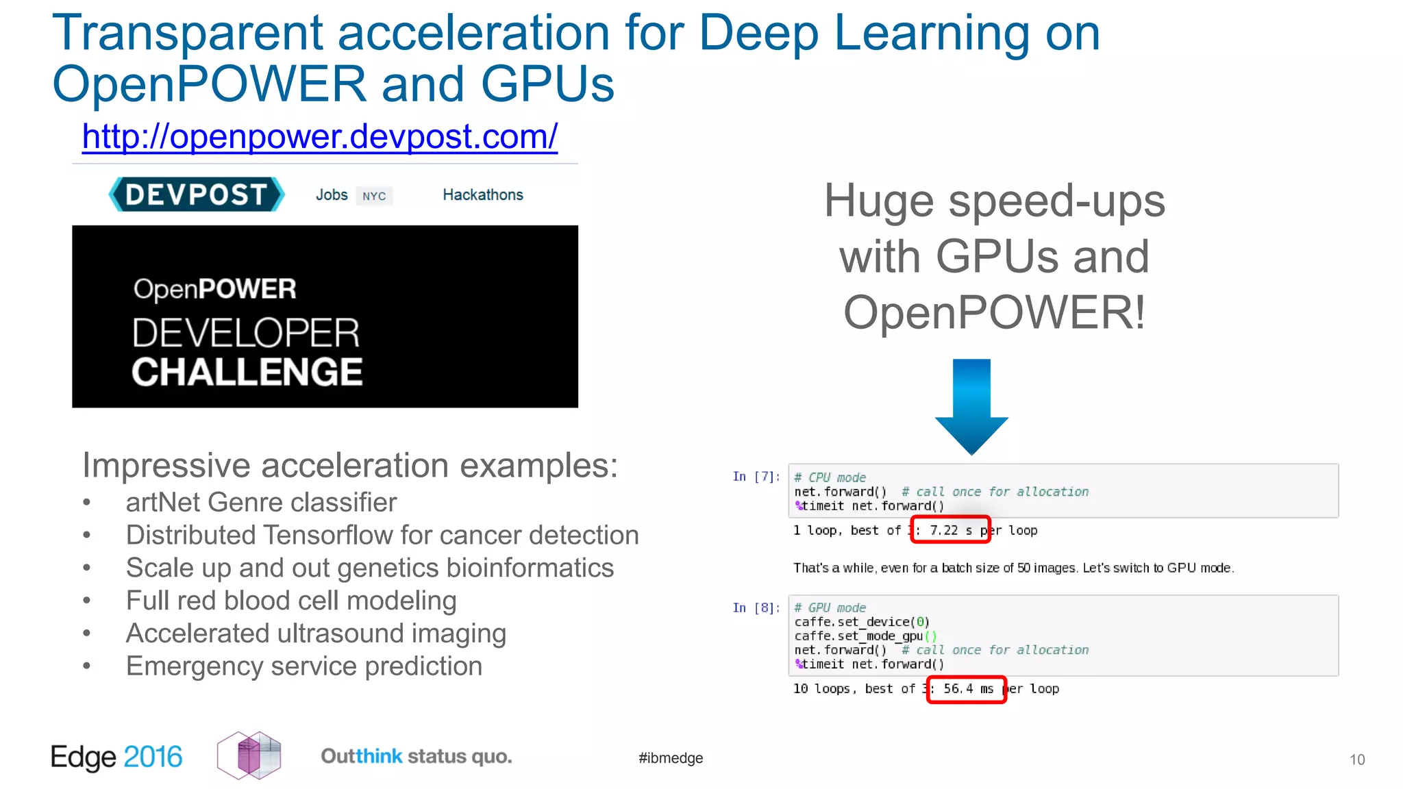 #ibmedge
Transparent acceleration for Deep Learning on
OpenPOWER and GPUs
10
Huge speed-ups
with GPUs and
OpenPOWER!
http://openpower.devpost.com/
Impressive acceleration examples:
• artNet Genre classifier
• Distributed Tensorflow for cancer detection
• Scale up and out genetics bioinformatics
• Full red blood cell modeling
• Accelerated ultrasound imaging
• Emergency service prediction
 
