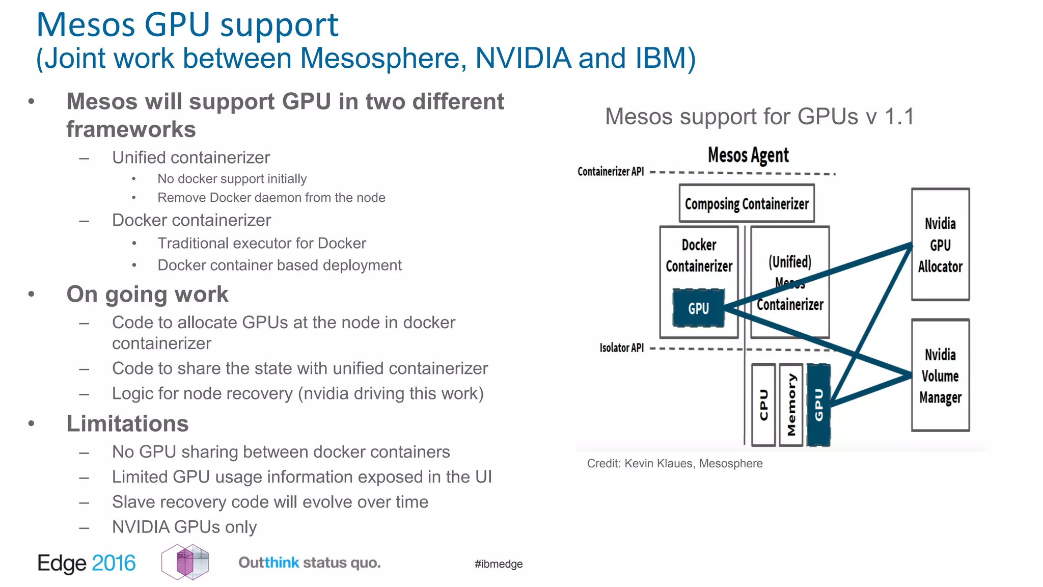 #ibmedge
Mesos GPU support
(Joint work between Mesosphere, NVIDIA and IBM)
Credit: Kevin Klaues, Mesosphere
Mesos support for GPUs v 1.1
• Mesos will support GPU in two different
frameworks
– Unified containerizer
• No docker support initially
• Remove Docker daemon from the node
– Docker containerizer
• Traditional executor for Docker
• Docker container based deployment
• On going work
– Code to allocate GPUs at the node in docker
containerizer
– Code to share the state with unified containerizer
– Logic for node recovery (nvidia driving this work)
• Limitations
– No GPU sharing between docker containers
– Limited GPU usage information exposed in the UI
– Slave recovery code will evolve over time
– NVIDIA GPUs only
 
