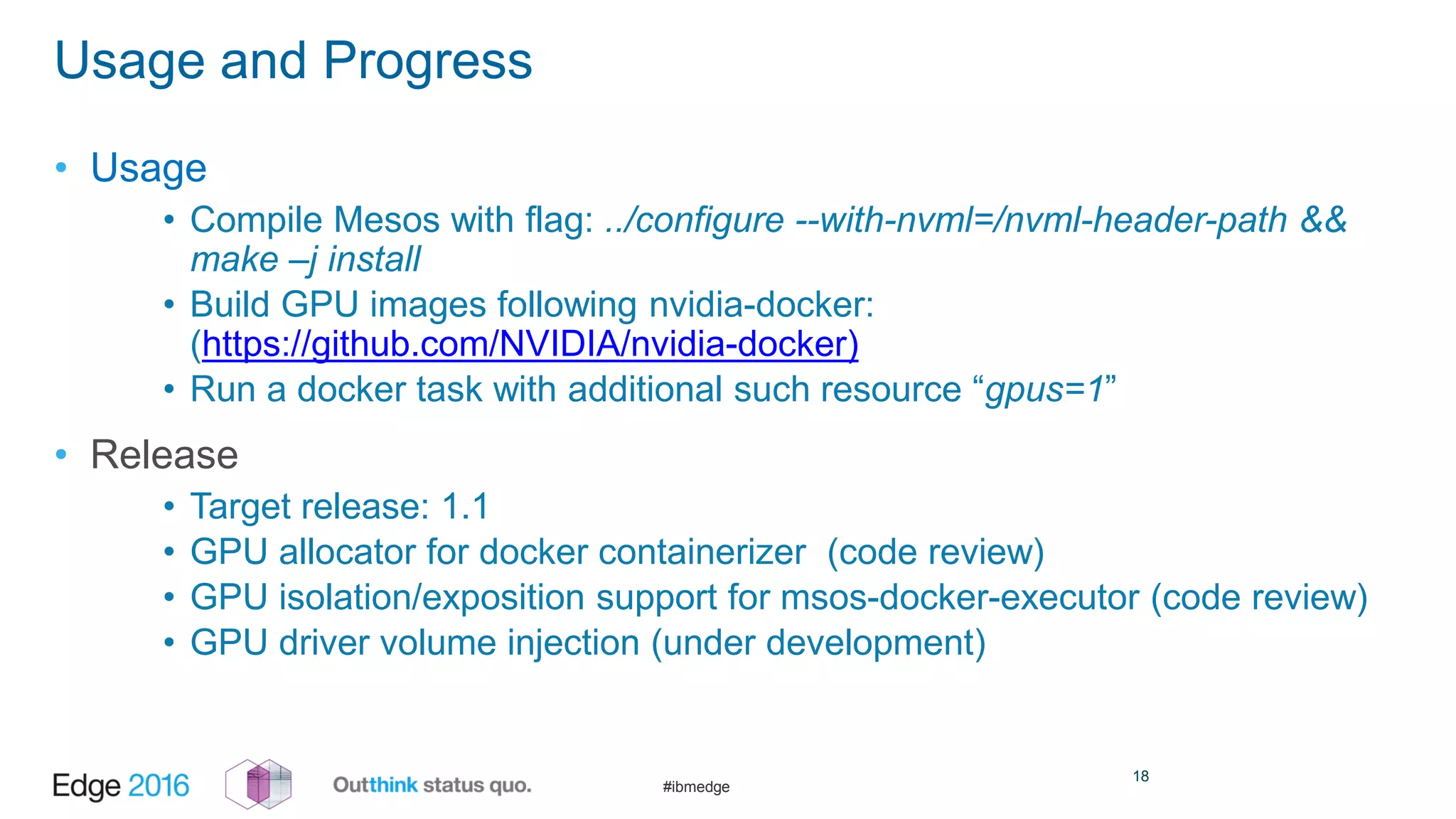 #ibmedge
Usage and Progress
• Usage
• Compile Mesos with flag: ../configure --with-nvml=/nvml-header-path &&
make –j install
• Build GPU images following nvidia-docker:
(https://github.com/NVIDIA/nvidia-docker)
• Run a docker task with additional such resource “gpus=1”
• Release
• Target release: 1.1
• GPU allocator for docker containerizer (code review)
• GPU isolation/exposition support for msos-docker-executor (code review)
• GPU driver volume injection (under development)
18
 