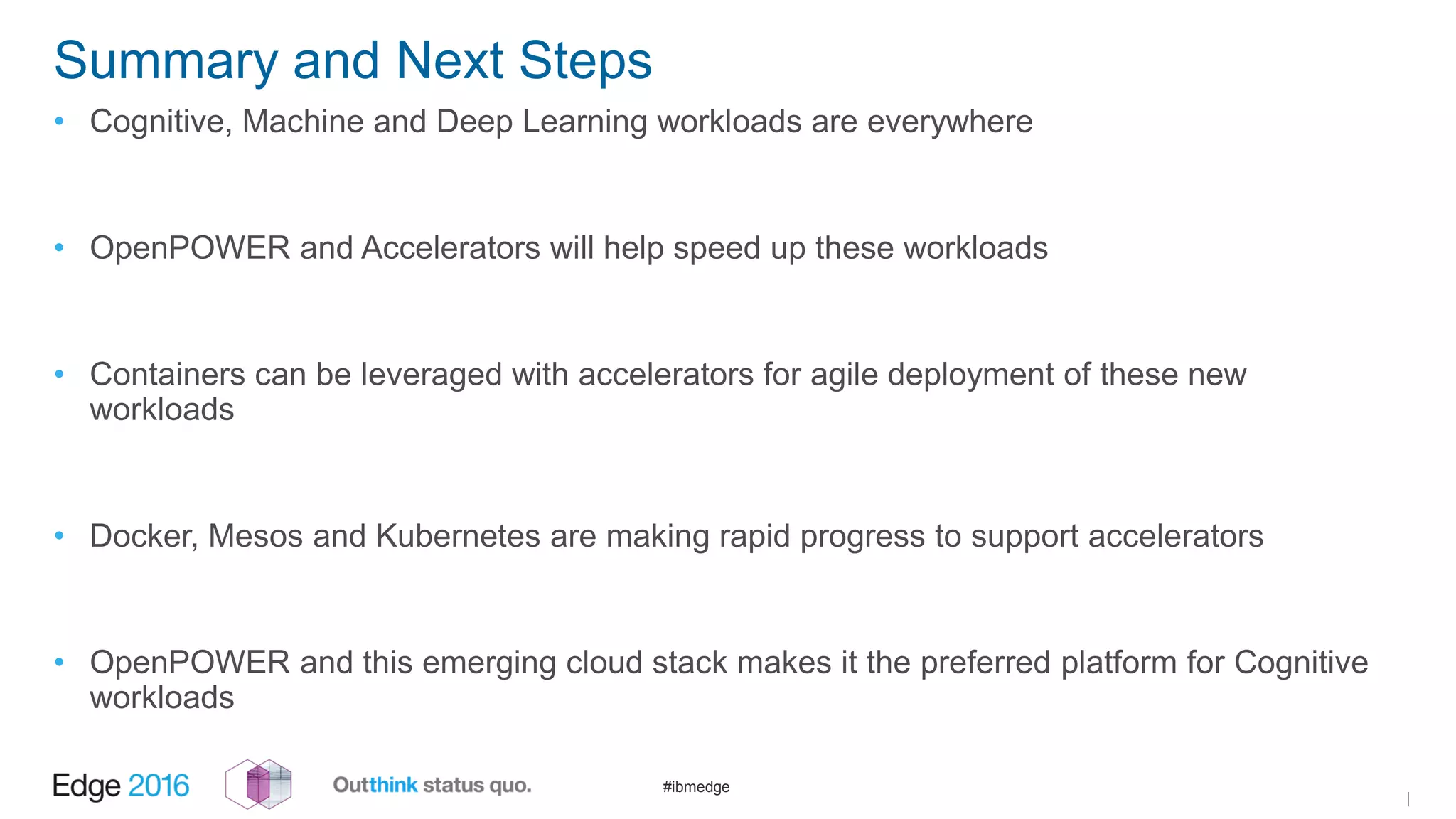 #ibmedge
Summary and Next Steps
• Cognitive, Machine and Deep Learning workloads are everywhere
• OpenPOWER and Accelerators will help speed up these workloads
• Containers can be leveraged with accelerators for agile deployment of these new
workloads
• Docker, Mesos and Kubernetes are making rapid progress to support accelerators
• OpenPOWER and this emerging cloud stack makes it the preferred platform for Cognitive
workloads
|
 