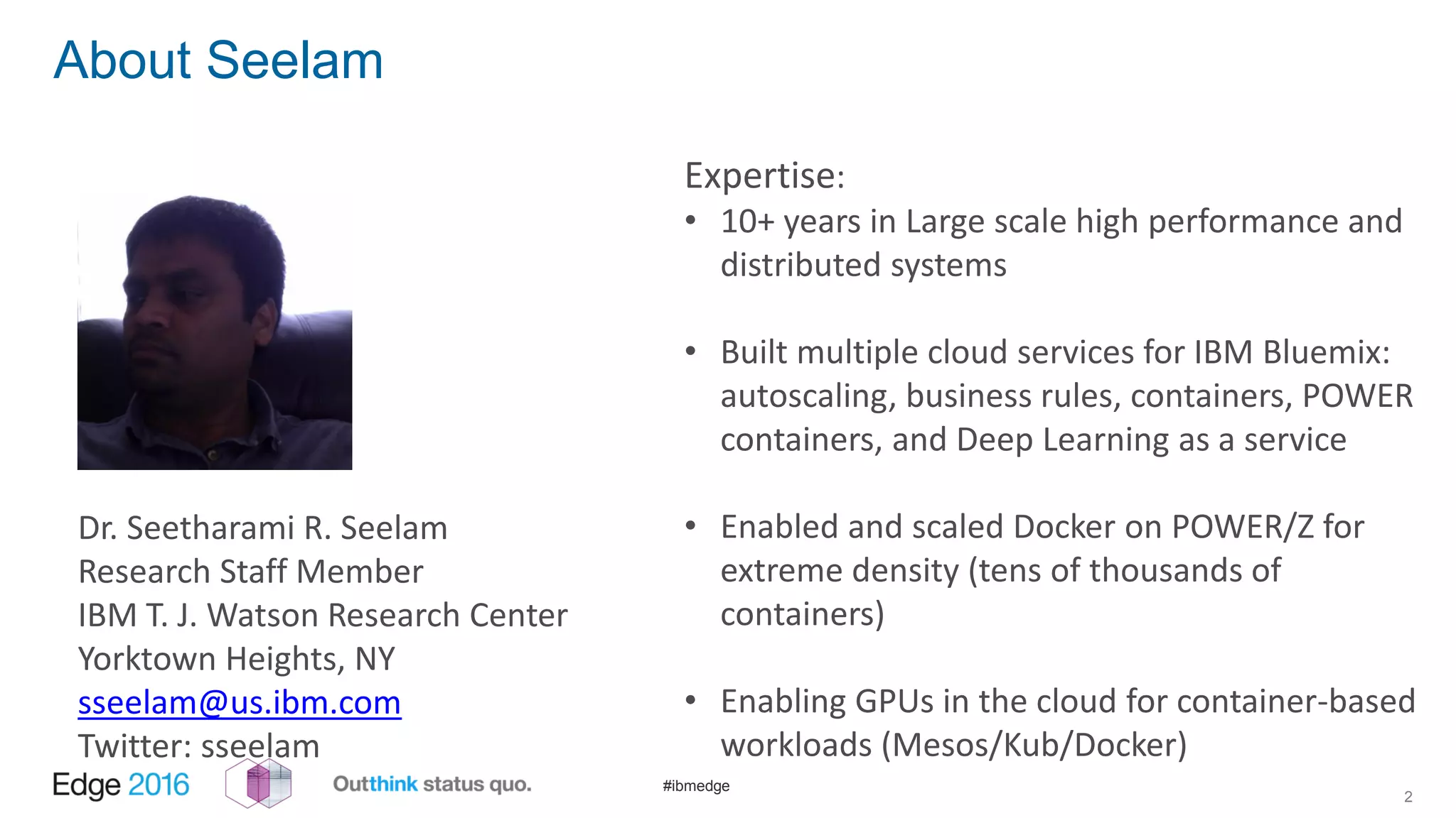 #ibmedge
About Seelam
Expertise:
• 10+ years in Large scale high performance and
distributed systems
• Built multiple cloud services for IBM Bluemix:
autoscaling, business rules, containers, POWER
containers, and Deep Learning as a service
• Enabled and scaled Docker on POWER/Z for
extreme density (tens of thousands of
containers)
• Enabling GPUs in the cloud for container-based
workloads (Mesos/Kub/Docker)
2
Dr. Seetharami R. Seelam
Research Staff Member
IBM T. J. Watson Research Center
Yorktown Heights, NY
sseelam@us.ibm.com
Twitter: sseelam
 