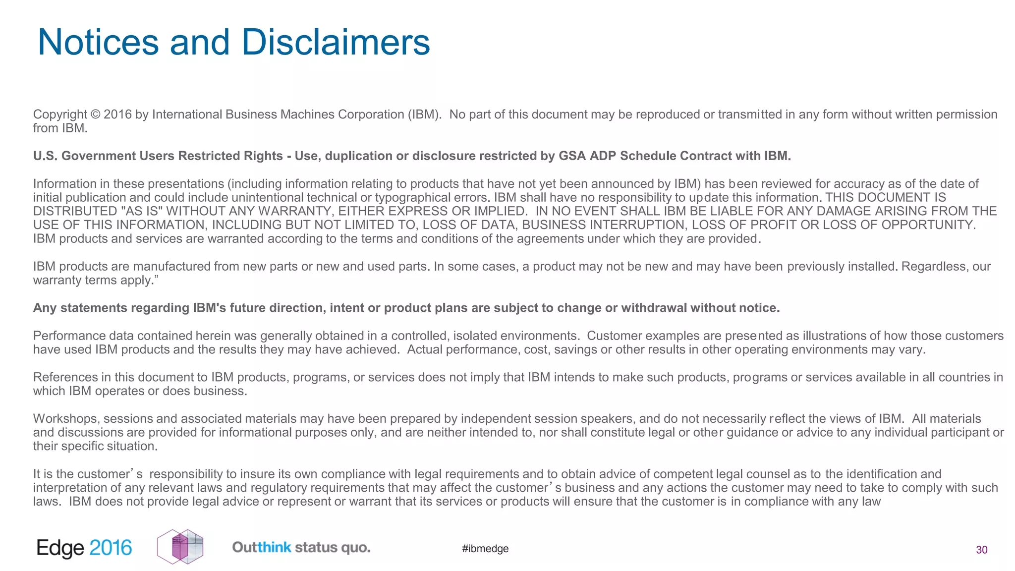 #ibmedge
Notices and Disclaimers
30
Copyright © 2016 by International Business Machines Corporation (IBM). No part of this document may be reproduced or transmitted in any form without written permission
from IBM.
U.S. Government Users Restricted Rights - Use, duplication or disclosure restricted by GSA ADP Schedule Contract with IBM.
Information in these presentations (including information relating to products that have not yet been announced by IBM) has been reviewed for accuracy as of the date of
initial publication and could include unintentional technical or typographical errors. IBM shall have no responsibility to update this information. THIS DOCUMENT IS
DISTRIBUTED "AS IS" WITHOUT ANY WARRANTY, EITHER EXPRESS OR IMPLIED. IN NO EVENT SHALL IBM BE LIABLE FOR ANY DAMAGE ARISING FROM THE
USE OF THIS INFORMATION, INCLUDING BUT NOT LIMITED TO, LOSS OF DATA, BUSINESS INTERRUPTION, LOSS OF PROFIT OR LOSS OF OPPORTUNITY.
IBM products and services are warranted according to the terms and conditions of the agreements under which they are provided.
IBM products are manufactured from new parts or new and used parts. In some cases, a product may not be new and may have been previously installed. Regardless, our
warranty terms apply.”
Any statements regarding IBM's future direction, intent or product plans are subject to change or withdrawal without notice.
Performance data contained herein was generally obtained in a controlled, isolated environments. Customer examples are presented as illustrations of how those customers
have used IBM products and the results they may have achieved. Actual performance, cost, savings or other results in other operating environments may vary.
References in this document to IBM products, programs, or services does not imply that IBM intends to make such products, programs or services available in all countries in
which IBM operates or does business.
Workshops, sessions and associated materials may have been prepared by independent session speakers, and do not necessarily reflect the views of IBM. All materials
and discussions are provided for informational purposes only, and are neither intended to, nor shall constitute legal or other guidance or advice to any individual participant or
their specific situation.
It is the customer’s responsibility to insure its own compliance with legal requirements and to obtain advice of competent legal counsel as to the identification and
interpretation of any relevant laws and regulatory requirements that may affect the customer’s business and any actions the customer may need to take to comply with such
laws. IBM does not provide legal advice or represent or warrant that its services or products will ensure that the customer is in compliance with any law
 