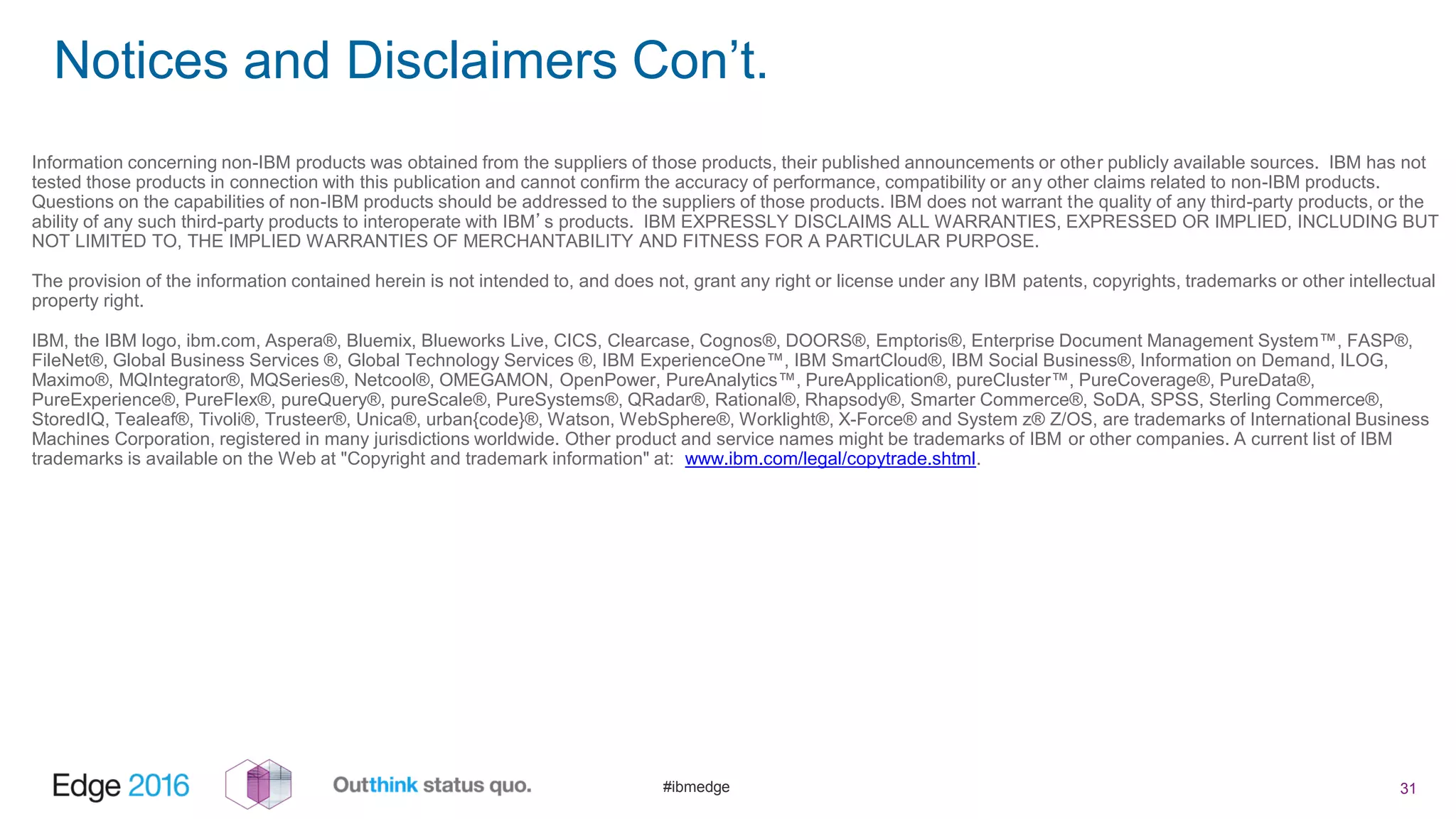 #ibmedge
Notices and Disclaimers Con’t.
31
Information concerning non-IBM products was obtained from the suppliers of those products, their published announcements or other publicly available sources. IBM has not
tested those products in connection with this publication and cannot confirm the accuracy of performance, compatibility or any other claims related to non-IBM products.
Questions on the capabilities of non-IBM products should be addressed to the suppliers of those products. IBM does not warrant the quality of any third-party products, or the
ability of any such third-party products to interoperate with IBM’s products. IBM EXPRESSLY DISCLAIMS ALL WARRANTIES, EXPRESSED OR IMPLIED, INCLUDING BUT
NOT LIMITED TO, THE IMPLIED WARRANTIES OF MERCHANTABILITY AND FITNESS FOR A PARTICULAR PURPOSE.
The provision of the information contained herein is not intended to, and does not, grant any right or license under any IBM patents, copyrights, trademarks or other intellectual
property right.
IBM, the IBM logo, ibm.com, Aspera®, Bluemix, Blueworks Live, CICS, Clearcase, Cognos®, DOORS®, Emptoris®, Enterprise Document Management System™, FASP®,
FileNet®, Global Business Services ®, Global Technology Services ®, IBM ExperienceOne™, IBM SmartCloud®, IBM Social Business®, Information on Demand, ILOG,
Maximo®, MQIntegrator®, MQSeries®, Netcool®, OMEGAMON, OpenPower, PureAnalytics™, PureApplication®, pureCluster™, PureCoverage®, PureData®,
PureExperience®, PureFlex®, pureQuery®, pureScale®, PureSystems®, QRadar®, Rational®, Rhapsody®, Smarter Commerce®, SoDA, SPSS, Sterling Commerce®,
StoredIQ, Tealeaf®, Tivoli®, Trusteer®, Unica®, urban{code}®, Watson, WebSphere®, Worklight®, X-Force® and System z® Z/OS, are trademarks of International Business
Machines Corporation, registered in many jurisdictions worldwide. Other product and service names might be trademarks of IBM or other companies. A current list of IBM
trademarks is available on the Web at "Copyright and trademark information" at: www.ibm.com/legal/copytrade.shtml.
 
