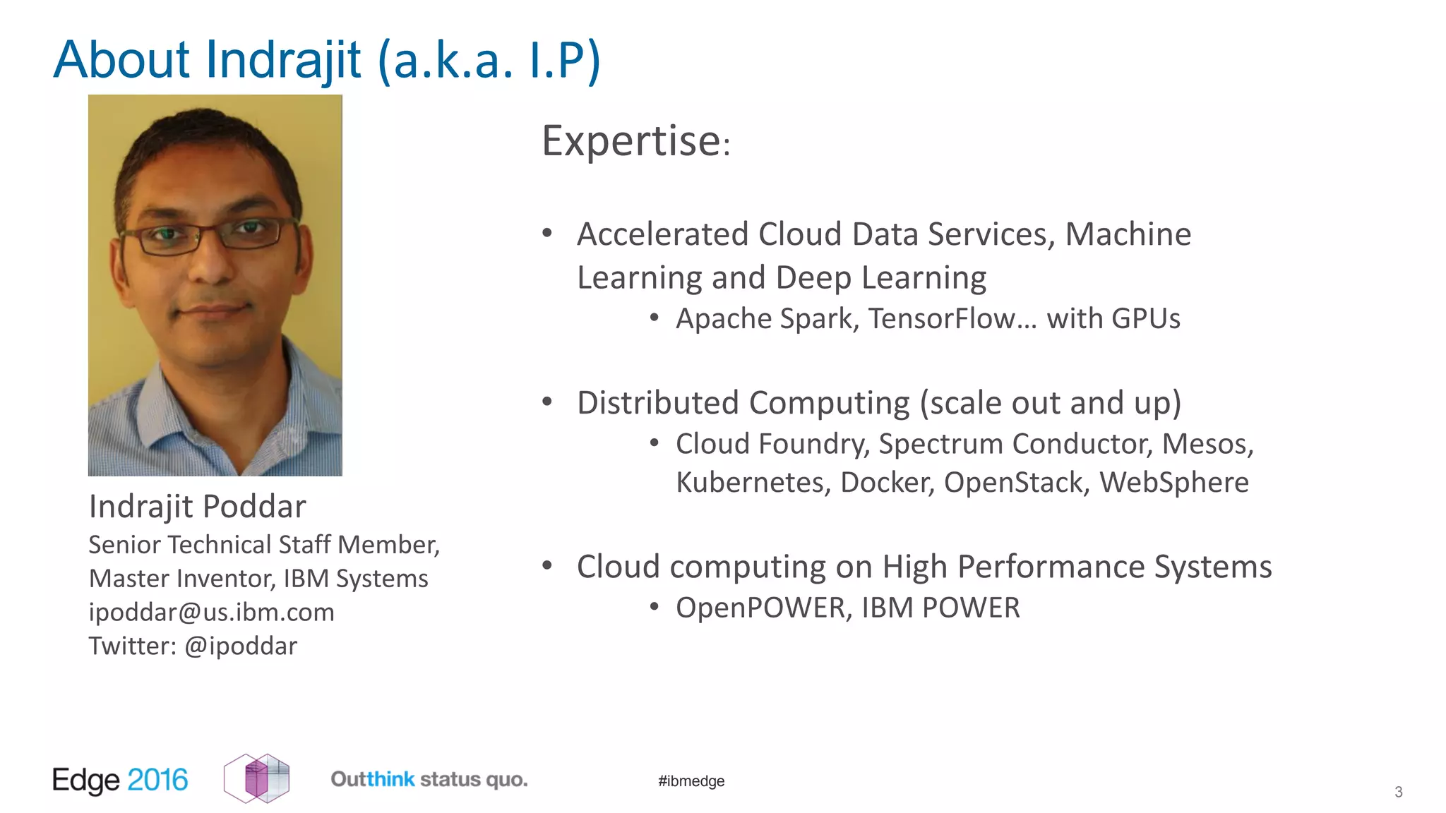 #ibmedge
About Indrajit (a.k.a. I.P)
Expertise:
• Accelerated Cloud Data Services, Machine
Learning and Deep Learning
• Apache Spark, TensorFlow… with GPUs
• Distributed Computing (scale out and up)
• Cloud Foundry, Spectrum Conductor, Mesos,
Kubernetes, Docker, OpenStack, WebSphere
• Cloud computing on High Performance Systems
• OpenPOWER, IBM POWER
3
Indrajit Poddar
Senior Technical Staff Member,
Master Inventor, IBM Systems
ipoddar@us.ibm.com
Twitter: @ipoddar
 
