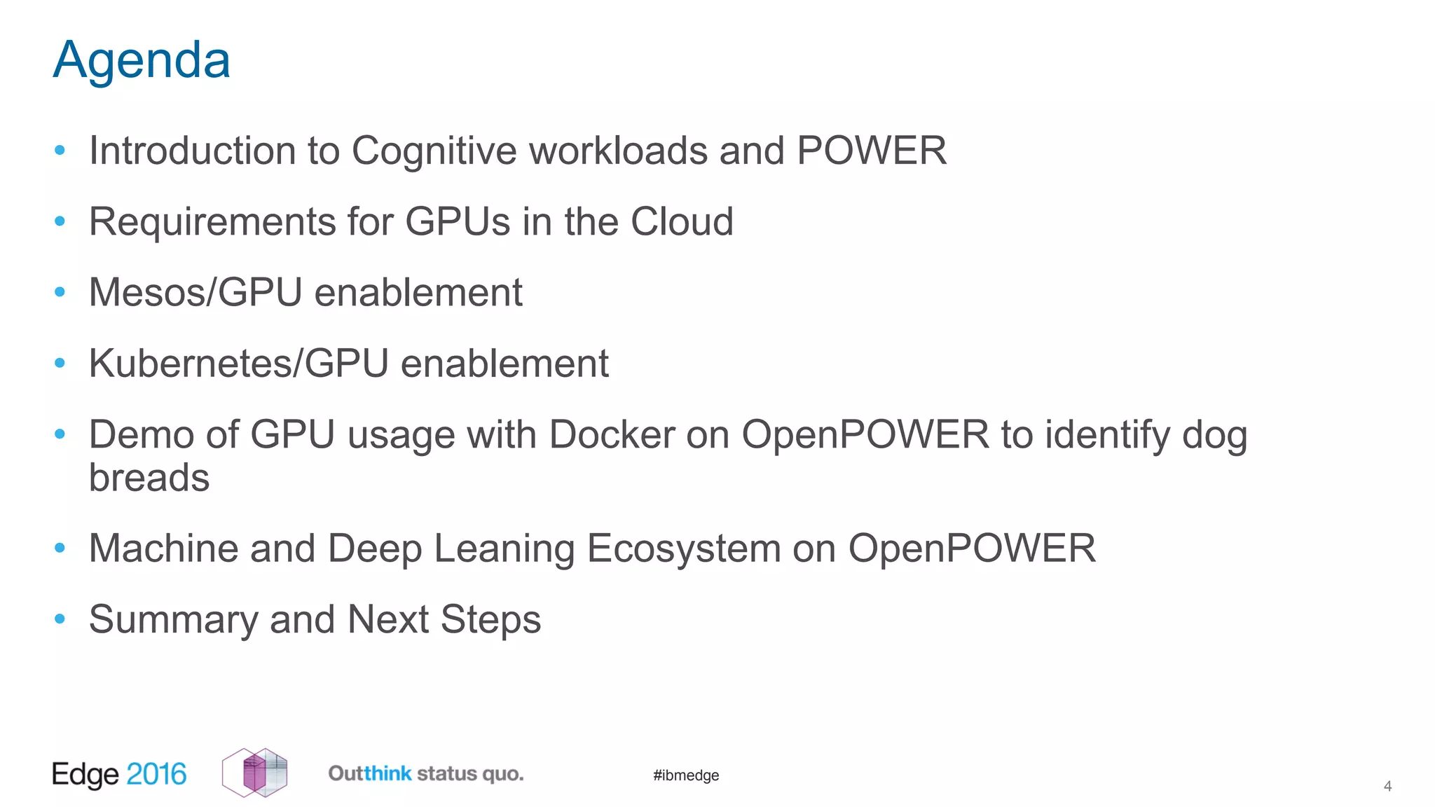 #ibmedge
Agenda
• Introduction to Cognitive workloads and POWER
• Requirements for GPUs in the Cloud
• Mesos/GPU enablement
• Kubernetes/GPU enablement
• Demo of GPU usage with Docker on OpenPOWER to identify dog
breads
• Machine and Deep Leaning Ecosystem on OpenPOWER
• Summary and Next Steps
4
 