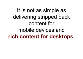 It is not as simple as
  delivering stripped back
           content for
     mobile devices and
rich content for desktops.
 