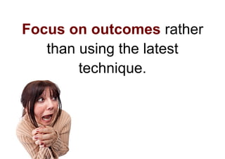 Focus on outcomes rather
   than using the latest
        technique.
 