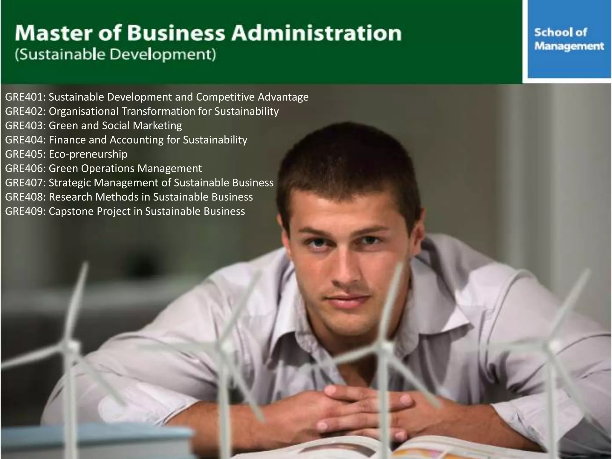 GRE401: Sustainable Development and Competitive Advantage
GRE402: Organisational Transformation for Sustainability
GRE403: Green and Social Marketing
GRE404: Finance and Accounting for Sustainability
GRE405: Eco-preneurship
GRE406: Green Operations Management
GRE407: Strategic Management of Sustainable Business
GRE408: Research Methods in Sustainable Business
GRE409: Capstone Project in Sustainable Business
 