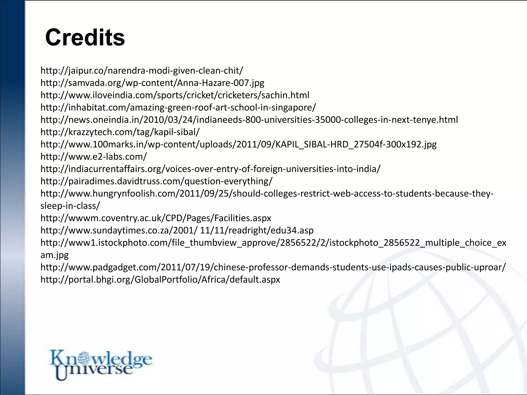 Credits
http://jaipur.co/narendra-modi-given-clean-chit/
http://samvada.org/wp-content/Anna-Hazare-007.jpg
http://www.iloveindia.com/sports/cricket/cricketers/sachin.html
http://inhabitat.com/amazing-green-roof-art-school-in-singapore/
http://news.oneindia.in/2010/03/24/indianeeds-800-universities-35000-colleges-in-next-tenye.html
http://krazzytech.com/tag/kapil-sibal/
http://www.100marks.in/wp-content/uploads/2011/09/KAPIL_SIBAL-HRD_27504f-300x192.jpg
http://www.e2-labs.com/
http://indiacurrentaffairs.org/voices-over-entry-of-foreign-universities-into-india/
http://pairadimes.davidtruss.com/question-everything/
http://www.hungrynfoolish.com/2011/09/25/should-colleges-restrict-web-access-to-students-because-they-
sleep-in-class/
http://wwwm.coventry.ac.uk/CPD/Pages/Facilities.aspx
http://www.sundaytimes.co.za/2001/ 11/11/readright/edu34.asp
http://www1.istockphoto.com/file_thumbview_approve/2856522/2/istockphoto_2856522_multiple_choice_ex
am.jpg
http://www.padgadget.com/2011/07/19/chinese-professor-demands-students-use-ipads-causes-public-uproar/
http://portal.bhgi.org/GlobalPortfolio/Africa/default.aspx
 