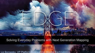 © AKAMAI - EDGE 2016
Solving Everyday Problems with Next Generation Mapping
Liz Borowsky, VP Platform Engineering, Akamai Technologies
 