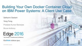 #ibmedge© 2016 IBM Corporation
Building Your Own Docker Container Cloud
on IBM Power Systems: A Client Use Case
Setharmi Seelam
Yong Feng
Pradipta Kumar Banerjee
Bruce Anthony
 
