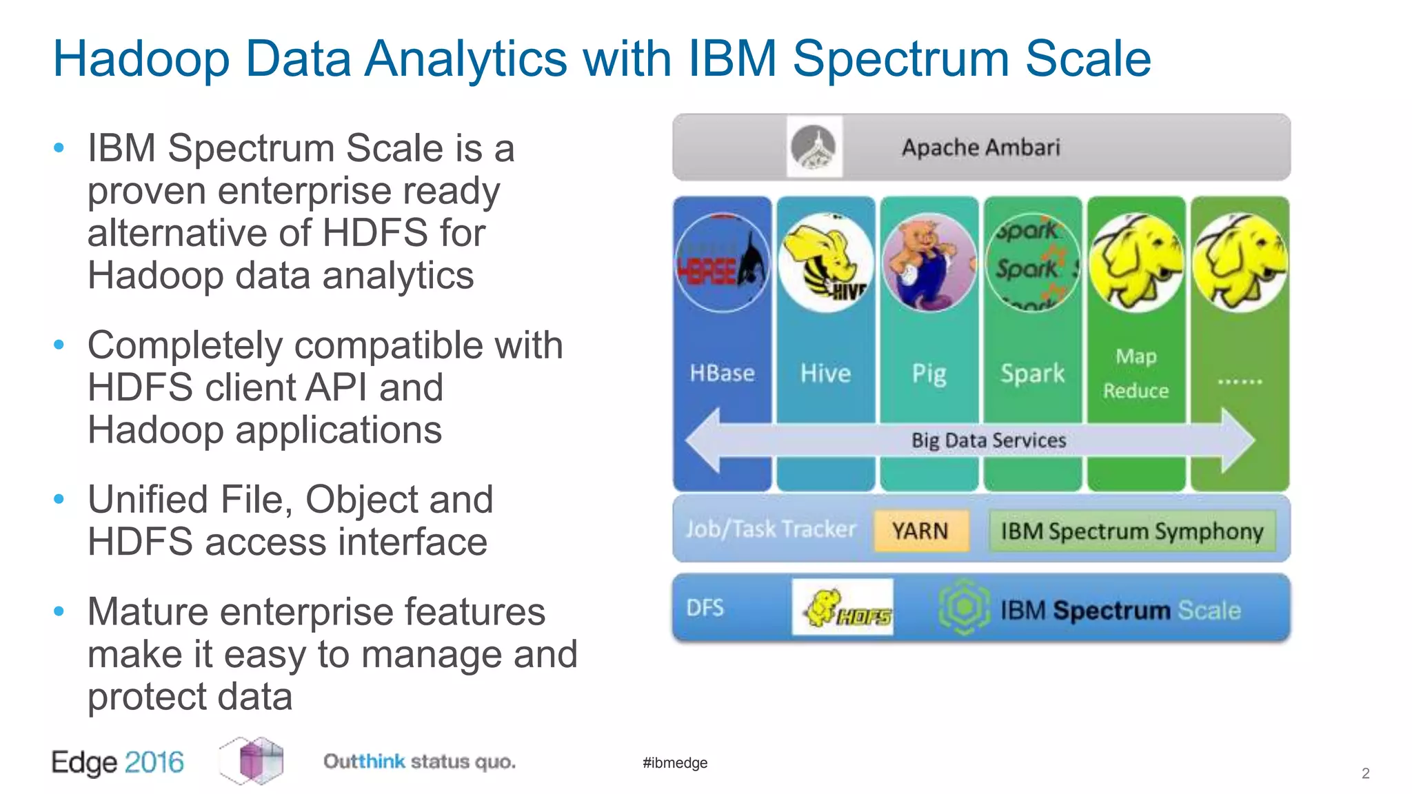 #ibmedge
Hadoop Data Analytics with IBM Spectrum Scale
• IBM Spectrum Scale is a
proven enterprise ready
alternative of HDFS for
Hadoop data analytics
• Completely compatible with
HDFS client API and
Hadoop applications
• Unified File, Object and
HDFS access interface
• Mature enterprise features
make it easy to manage and
protect data
2
 