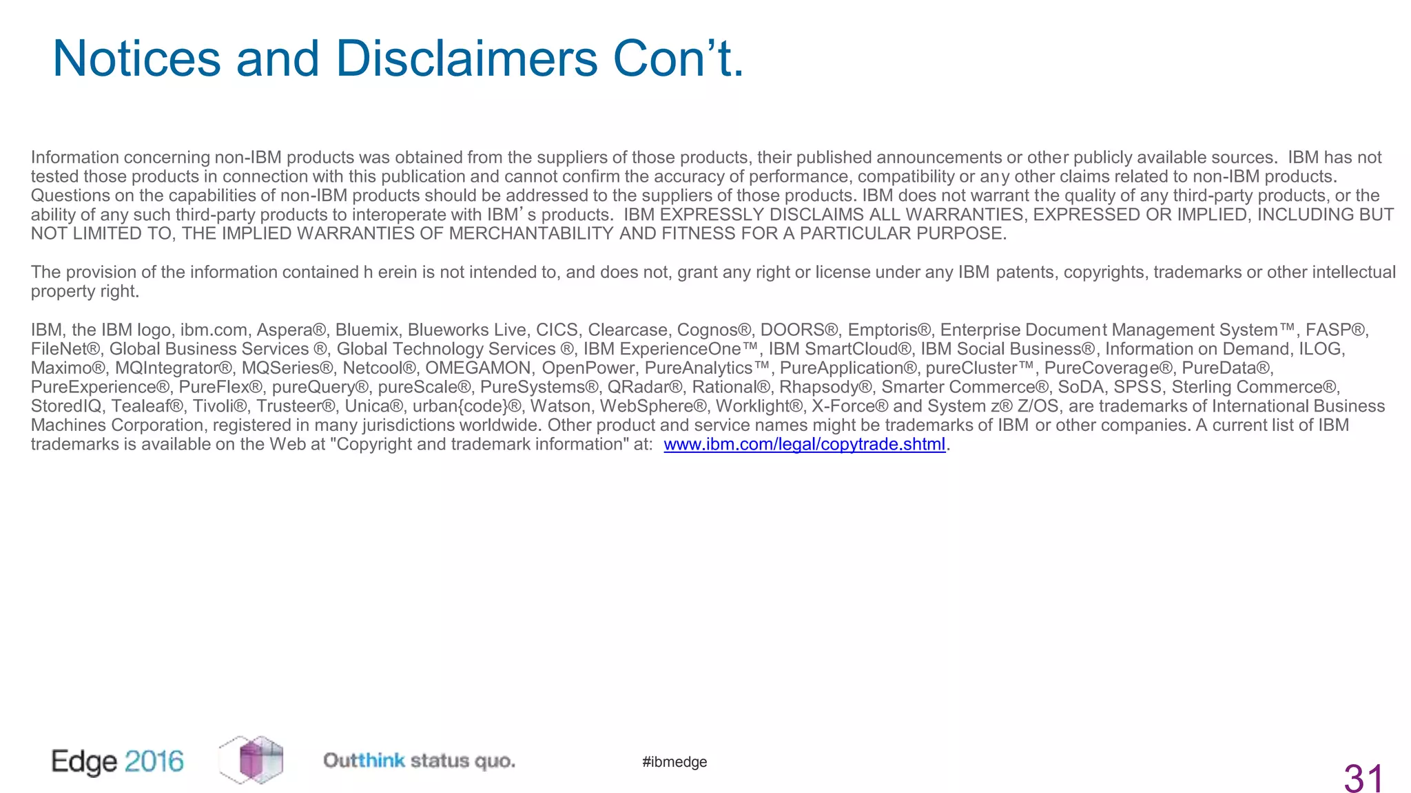 #ibmedge
Notices and Disclaimers Con’t.
31
Information concerning non-IBM products was obtained from the suppliers of those products, their published announcements or other publicly available sources. IBM has not
tested those products in connection with this publication and cannot confirm the accuracy of performance, compatibility or any other claims related to non-IBM products.
Questions on the capabilities of non-IBM products should be addressed to the suppliers of those products. IBM does not warrant the quality of any third-party products, or the
ability of any such third-party products to interoperate with IBM’s products. IBM EXPRESSLY DISCLAIMS ALL WARRANTIES, EXPRESSED OR IMPLIED, INCLUDING BUT
NOT LIMITED TO, THE IMPLIED WARRANTIES OF MERCHANTABILITY AND FITNESS FOR A PARTICULAR PURPOSE.
The provision of the information contained h erein is not intended to, and does not, grant any right or license under any IBM patents, copyrights, trademarks or other intellectual
property right.
IBM, the IBM logo, ibm.com, Aspera®, Bluemix, Blueworks Live, CICS, Clearcase, Cognos®, DOORS®, Emptoris®, Enterprise Document Management System™, FASP®,
FileNet®, Global Business Services ®, Global Technology Services ®, IBM ExperienceOne™, IBM SmartCloud®, IBM Social Business®, Information on Demand, ILOG,
Maximo®, MQIntegrator®, MQSeries®, Netcool®, OMEGAMON, OpenPower, PureAnalytics™, PureApplication®, pureCluster™, PureCoverage®, PureData®,
PureExperience®, PureFlex®, pureQuery®, pureScale®, PureSystems®, QRadar®, Rational®, Rhapsody®, Smarter Commerce®, SoDA, SPSS, Sterling Commerce®,
StoredIQ, Tealeaf®, Tivoli®, Trusteer®, Unica®, urban{code}®, Watson, WebSphere®, Worklight®, X-Force® and System z® Z/OS, are trademarks of International Business
Machines Corporation, registered in many jurisdictions worldwide. Other product and service names might be trademarks of IBM or other companies. A current list of IBM
trademarks is available on the Web at "Copyright and trademark information" at: www.ibm.com/legal/copytrade.shtml.
 