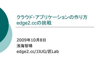 クラウド・アプリケーションの作り方
edge2.ccの挑戦


2009年10月8日
浅海智晴
edge2.cc/JJUG/匠Lab
 