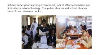 Schools suffer poor learning environment, lack of effective teachers and 
limited access to technology. The public libraries and school libraries 
have old and obsolete books. 
 