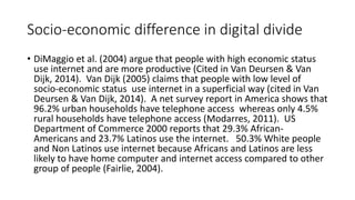 Socio-economic difference in digital divide 
• DiMaggio et al. (2004) argue that people with high economic status 
use internet and are more productive (Cited in Van Deursen & Van 
Dijk, 2014). Van Dijk (2005) claims that people with low level of 
socio-economic status use internet in a superficial way (cited in Van 
Deursen & Van Dijk, 2014). A net survey report in America shows that 
96.2% urban households have telephone access whereas only 4.5% 
rural households have telephone access (Modarres, 2011). US 
Department of Commerce 2000 reports that 29.3% African- 
Americans and 23.7% Latinos use the internet. 50.3% White people 
and Non Latinos use internet because Africans and Latinos are less 
likely to have home computer and internet access compared to other 
group of people (Fairlie, 2004). 
 