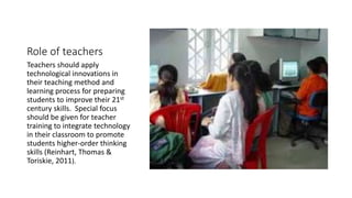 Role of teachers 
Teachers should apply 
technological innovations in 
their teaching method and 
learning process for preparing 
students to improve their 21st 
century skills. Special focus 
should be given for teacher 
training to integrate technology 
in their classroom to promote 
students higher-order thinking 
skills (Reinhart, Thomas & 
Toriskie, 2011). 
 