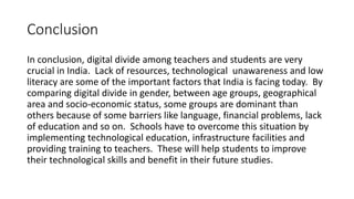 Conclusion 
In conclusion, digital divide among teachers and students are very 
crucial in India. Lack of resources, technological unawareness and low 
literacy are some of the important factors that India is facing today. By 
comparing digital divide in gender, between age groups, geographical 
area and socio-economic status, some groups are dominant than 
others because of some barriers like language, financial problems, lack 
of education and so on. Schools have to overcome this situation by 
implementing technological education, infrastructure facilities and 
providing training to teachers. These will help students to improve 
their technological skills and benefit in their future studies. 
 