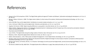 References 
• Ayanso, A, Cho, DI & Lertwachara, K 2010, ‘The Digital Divide: global and regional ICT leaders and followers’, information technology for development, vol. 16, no. 4, 
pp. 304-319. 
• Bennet, S, Maton, K & Kervin, L 2008, ‘The ‘digital natives’ debate: A critical review of the evidence’, British journal of educational technology, vol. 39, no. 5, pp. 
775-786. 
• Fairlie, RW 2004, ‘Race and the digital divide’, Contributions to economic analysis and policy, vol. 3, no. 1, pp. 1-38. 
• Fuchs, C & Horak, E 2008, ‘Africa and the digital divide’, Telematics and informatics, vol. 25, no. 2, pp. 99-116. 
• Hargittai, E & Hinnant, A 2008, ‘Digital inequality differences in young adults’, Use of the internet, vol. 35, no. 5, pp. 602-621. 
• Hilbert, M 2011, ‘Digital gender divide or technologically empowered women in developing countries? A typical case of lies, damned lies and statistics’, Women’s 
studies international forum, vol. 34, no. 6, pp. 479-489. 
• http://youtu.be/x1YLPLOKOWE 
• Loan, FA 2011, ‘The digital divide among the college students of Kashmir, India’, IFLA Journal, vol. 37, no. 3, pp. 211-217. 
• Modarres, A 2011, ‘Beyond the digital divide’, National civic review, vol. 100, no. 3, pp. 4-7. 
• Olphert, W & Damodaran, L 2013, ‘Older people and digital disengagement: a fourth digital divide’, Gerontology, vol. 59, no. 6, pp. 564-570. 
• Perrotta, C 2013, ‘Do school-level factors influence the educational benefits of digital technology? A critical analysis of teachers’ perceptions’, British journal of 
educational technology, vol. 44, no. 2, pp. 314-327. 
• Reinhart, JM, Thomas, E & Toriskie, JM 2011, ‘K-12 Teachers: Technology use and the second level digital divide’, Journal of instructional psychology, vol. 38, no. 3-4, 
pp. 181-193. 
• Van Deursen, AJAM & Van Dijk, JAGM 2014, ‘The digital divide shifts to differences in usage’, New media and society, vol. 16, no. 3, pp. 507-526. 
