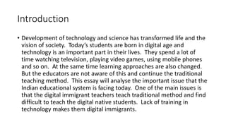 Introduction 
• Development of technology and science has transformed life and the 
vision of society. Today’s students are born in digital age and 
technology is an important part in their lives. They spend a lot of 
time watching television, playing video games, using mobile phones 
and so on. At the same time learning approaches are also changed. 
But the educators are not aware of this and continue the traditional 
teaching method. This essay will analyse the important issue that the 
Indian educational system is facing today. One of the main issues is 
that the digital immigrant teachers teach traditional method and find 
difficult to teach the digital native students. Lack of training in 
technology makes them digital immigrants. 
 