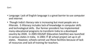 Con’t 
• Language: Lack of English language is a great barrier to use computer 
and internet 
• Though India’s literacy rate is increasing but most people are e-illiterate. 
E-illiteracy includes lack of knowledge in computer skills 
and technological skills. Our former president has implemented 
many educational programs to transform India to a developed 
country by 2020. In 2005 EDUSAT (Education Satellite) was launched 
in various states in India. In 2001 IT @ school project set up in all 
states. However, schools cannot use these facilities because of lack 
of resources and lack of training for teachers. 
 