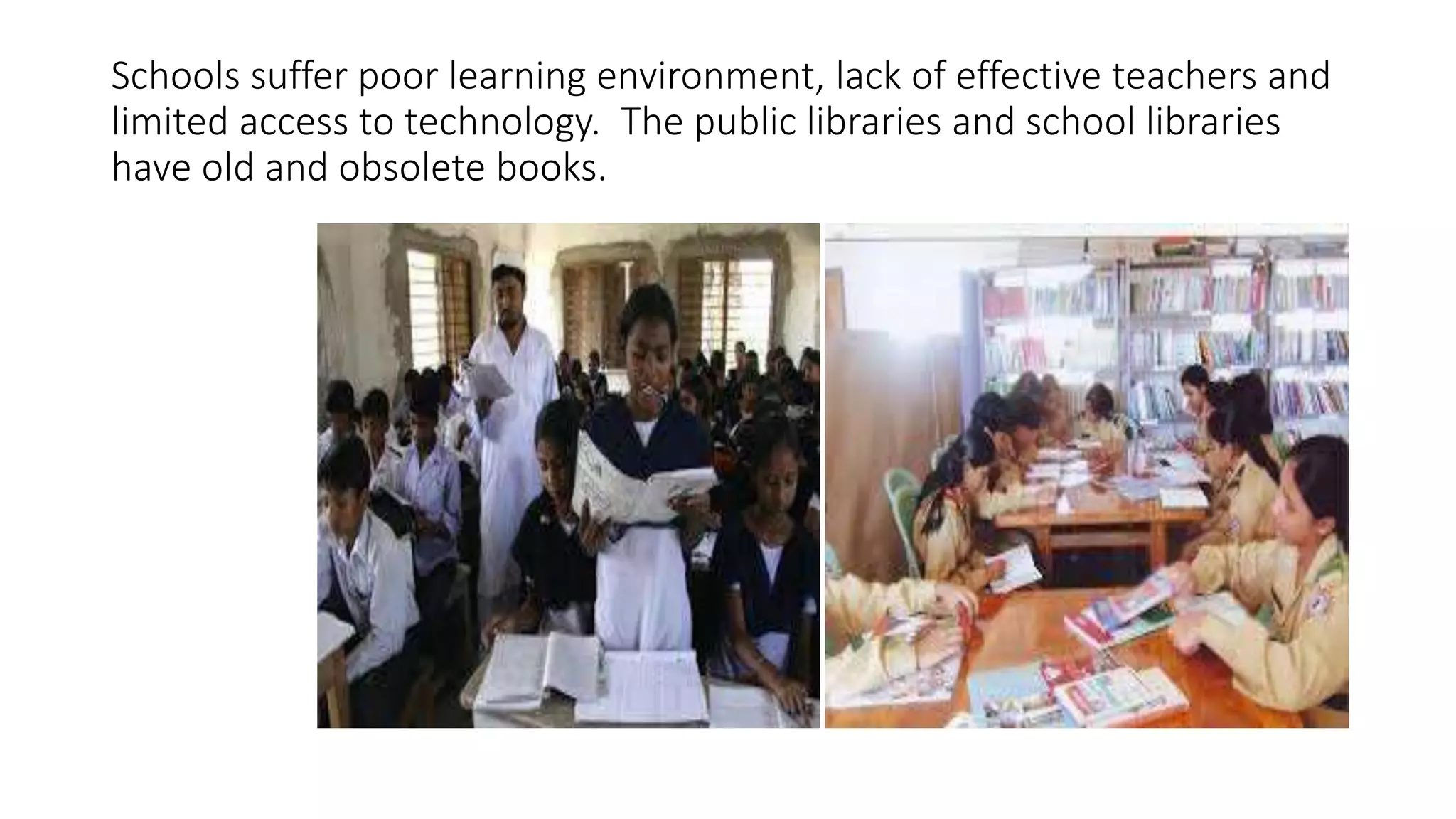 Schools suffer poor learning environment, lack of effective teachers and 
limited access to technology. The public libraries and school libraries 
have old and obsolete books. 
 