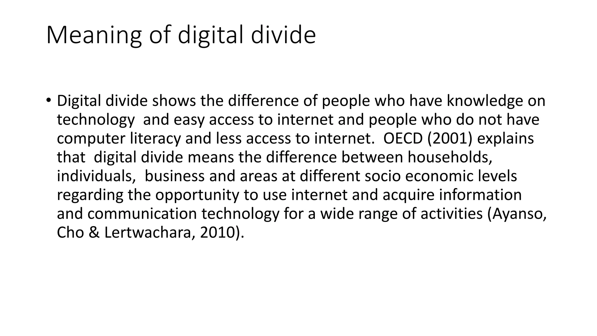 Meaning of digital divide 
• Digital divide shows the difference of people who have knowledge on 
technology and easy access to internet and people who do not have 
computer literacy and less access to internet. OECD (2001) explains 
that digital divide means the difference between households, 
individuals, business and areas at different socio economic levels 
regarding the opportunity to use internet and acquire information 
and communication technology for a wide range of activities (Ayanso, 
Cho & Lertwachara, 2010). 
 